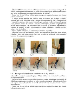 41
- O Policial Militar, com a arma no coldre e o coldre travado, posiciona-se à retaguarda do
cidadão, com a perna correspondente ao coldre recuada e protegida, utilizando a mão fraca
para apoiar, pressionando na altura da região lombar do cidadão;
- Com a mão forte o Policial Militar apalpa o corpo do suspeito, iniciando pela cintura,
pelas axilas e costas.
- O Policial Militar revistará um lado do corpo de cidadão (por exemplo - direito),
iniciando pela região abdominal, axilas e pernas, não esquecendo de: tirar o chapéu ou boné
e examiná-lo; apalpar o colarinho; revistar o braço, antebraço e mão; revistar ao longo das
costas, desde os ombros até a cintura e as axilas; verificar peito, abdômen e região pubiana;
revistar pernas, tornozelo e pé, verificando meia e calçados, se necessário. Apalpar todo o
vestuário do suspeito, inclusive esvaziar todos os bolsos, colocando o conteúdo no chão,
sob as vistas do cidadão;
- Depois, repetirá o processo do outro lado (no exemplo - esquerdo);
- Por último, o Policial Militar revista carteira, bolsas e sacolas, permitindo que o cidadão
visualize a busca, não esquecendo de fazer uma varredura no local onde estava o cidadão,
em busca de qualquer objeto suspeito.
Fig 100 Fig 101 Fig 102
Fig 103 Fig 104 Fig 105
3.2 Busca pessoal minuciosa em um cidadão em pé (Fig 106 à 111).
- O cidadão é posicionado de costas para o Policial Militar, com as mãos sobre a cabeça e
os dedos entrelaçados.
- O Policial Militar, com a arma no coldre e o coldre travado, posiciona-se à retaguarda do
cidadão, com a perna correspondente ao coldre recuada e protegida, utilizando a mão fraca
para segurar as mãos do cidadão, deslocando-o levemente para trás, para manter o mesmo
desequilibrado.
- Com a mão forte o Policial Militar apalpa o corpo do suspeito, iniciando pela cintura,
pelas axilas e tornozelo.
 