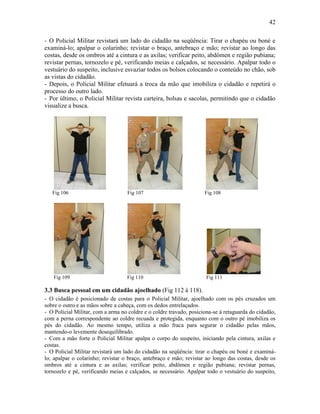 42
- O Policial Militar revistará um lado do cidadão na seqüência: Tirar o chapéu ou boné e
examiná-lo; apalpar o colarinho; revistar o braço, antebraço e mão; revistar ao longo das
costas, desde os ombros até a cintura e as axilas; verificar peito, abdômen e região pubiana;
revistar pernas, tornozelo e pé, verificando meias e calçados, se necessário. Apalpar todo o
vestuário do suspeito, inclusive esvaziar todos os bolsos colocando o conteúdo no chão, sob
as vistas do cidadão.
- Depois, o Policial Militar efetuará a troca da mão que imobiliza o cidadão e repetirá o
processo do outro lado.
- Por último, o Policial Militar revista carteira, bolsas e sacolas, permitindo que o cidadão
visualize a busca.
Fig 106 Fig 107 Fig 108
Fig 109 Fig 110 Fig 111
3.3 Busca pessoal em um cidadão ajoelhado (Fig 112 à 118).
- O cidadão é posicionado de costas para o Policial Militar, ajoelhado com os pés cruzados um
sobre o outro e as mãos sobre a cabeça, com os dedos entrelaçados.
- O Policial Militar, com a arma no coldre e o coldre travado, posiciona-se à retaguarda do cidadão,
com a perna correspondente ao coldre recuada e protegida, enquanto com o outro pé imobiliza os
pés do cidadão. Ao mesmo tempo, utiliza a mão fraca para segurar o cidadão pelas mãos,
mantendo-o levemente desequilibrado.
- Com a mão forte o Policial Militar apalpa o corpo do suspeito, iniciando pela cintura, axilas e
costas.
- O Policial Militar revistará um lado do cidadão na seqüência: tirar o chapéu ou boné e examiná-
lo; apalpar o colarinho; revistar o braço, antebraço e mão; revistar ao longo das costas, desde os
ombros até a cintura e as axilas; verificar peito, abdômen e região pubiana; revistar pernas,
tornozelo e pé, verificando meias e calçados, se necessário. Apalpar todo o vestuário do suspeito,
 
