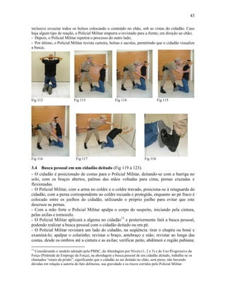 43
inclusive esvaziar todos os bolsos colocando o conteúdo no chão, sob as vistas do cidadão. Caso
haja algum tipo de reação, o Policial Militar empurra o revistado para a frente, em direção ao chão;
- Depois, o Policial Militar repetirá o processo do outro lado;
- Por último, o Policial Militar revista carteira, bolsas e sacolas, permitindo que o cidadão visualize
a busca..
Fig 112 Fig 113 Fig 114 Fig 115
Fig 116 Fig 117 Fig 118
3.4 Busca pessoal em um cidadão deitado (Fig 119 à 123).
- O cidadão é posicionado de costas para o Policial Militar, deitando-se com a barriga no
solo, com os braços abertos, palmas das mãos voltadas para cima, pernas cruzadas e
flexionadas.
- O Policial Militar, com a arma no coldre e o coldre travado, posiciona-se à retaguarda do
cidadão, com a perna correspondente ao coldre recuada e protegida, enquanto ao pé fraco é
colocado entre os joelhos do cidadão, utilizando o próprio joelho para evitar que este
descruze as pernas.
- Com a mão forte o Policial Militar apalpa o corpo do suspeito, iniciando pela cintura,
pelas axilas e tornozelo.
- O Policial Militar aplicará a algema no cidadão15
e posteriormente fará a busca pessoal,
podendo realizar a busca pessoal com o cidadão deitado ou em pé.
- O Policial Militar revistará um lado do cidadão, na seqüência: tirar o chapéu ou boné e
examiná-lo; apalpar o colarinho; revistar o braço, antebraço e mão; revistar ao longo das
costas, desde os ombros até a cintura e as axilas; verificar peito, abdômen e região pubiana;
15
Considerando o modelo adotado pela PMSC, da Abordagem por Níveis (1, 2 e 3) e do Uso Progressivo da
Força (Pirâmide de Emprego da Força), na abordagem e busca pessoal de um cidadão deitado, trabalha-se os
chamados “sinais da prisão”, significando que o cidadão ao ser deitado no chão, será preso, não havendo
dúvidas em relação a autoria do fato delituoso, sua gravidade e os riscos corridos pelo Policial Militar.
 