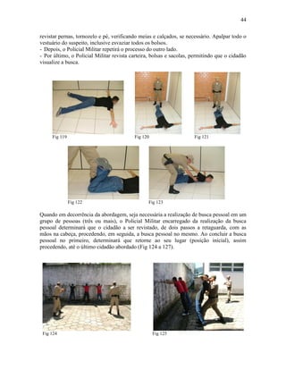 44
revistar pernas, tornozelo e pé, verificando meias e calçados, se necessário. Apalpar todo o
vestuário do suspeito, inclusive esvaziar todos os bolsos.
- Depois, o Policial Militar repetirá o processo do outro lado.
- Por último, o Policial Militar revista carteira, bolsas e sacolas, permitindo que o cidadão
visualize a busca.
Fig 119 Fig 120 Fig 121
Fig 122 Fig 123
Quando em decorrência da abordagem, seja necessária a realização de busca pessoal em um
grupo de pessoas (três ou mais), o Policial Militar encarregado da realização da busca
pessoal determinará que o cidadão a ser revistado, de dois passos a retaguarda, com as
mãos na cabeça, procedendo, em seguida, a busca pessoal no mesmo. Ao concluir a busca
pessoal no primeiro, determinará que retorne ao seu lugar (posição inicial), assim
procedendo, até o último cidadão abordado (Fig 124 a 127).
Fig 124 Fig 125
 