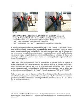 45
Fig 126 Fig 127
4. FUNDAMENTAÇÃO LEGAL PARA O USO DA ALGEMA (observar)
- Código de Processo Penal, Art. 240 ao 249 (Aspectos Legais da Busca Pessoal).
- Súmula Vinculante Nº 11 do Supremo Tribunal Federal (STF)
- Lei N.º 4.898, de 09 Dez 1965 (Abuso de Autoridade).
- Lei N.º 8.069, de Jul 1990, Art. 232 (Estatuto da criança e do Adolescente).
O ato de algemar significa que a pessoa está presa (Decreto Estadual 19.903/50/SP), e para
tanto será imobilizada para que haja uma condução segura, tanto para o policial quanto
para a pessoa que está sendo conduzida. Há que se ter em mente que o fato de algemar gera
nas pessoas uma sensação de constrangimento e incapacidade, motivo pelo qual muitas das
vezes ocorre reação por parte da pessoa em aceitar tal condição. A utilização da algema tem
como significado para o capturado que o mesmo terá sua integridade física preservada e seu
direito à vida respeitado.
“Só é lícito o uso de algemas em caso de resistência e de fundado receio de fuga ou de
perigo à integridade física própria ou alheia, por parte do preso ou de terceiros, justificada a
excepcionalidade por escrito, sob pena de responsabilidade disciplinar civil e penal do
agente ou da autoridade e de nulidade da prisão ou do ato processual a que se refere, sem
prejuízo da responsabilidade civil do Estado”. (Súmula Vinculante nº 11, do STF, 2008)16
Todas as vezes que o uso de algemas exorbitar desse limite constitui abuso, nos termos dos
arts. 3º, "i" (atentado contra a incolumidade do indivíduo) e 4º, "b" (submeter pessoa sob sua
guarda ou custódia a vexame ou a constrangimento não autorizado em lei) da Lei 4.898/65
(lei de abuso de autoridade).
16
O ministro Cezar Peluso (STF) reconheceu que o ato de prender um criminoso e de conduzir um preso é
sempre perigoso. Por isso, segundo ele, “a interpretação deve ser sempre em favor do agente do Estado ou da
autoridade”.
 