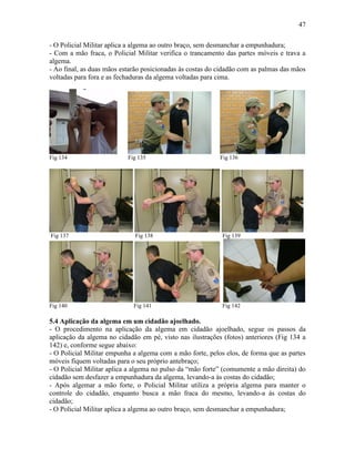 47
- O Policial Militar aplica a algema ao outro braço, sem desmanchar a empunhadura;
- Com a mão fraca, o Policial Militar verifica o trancamento das partes móveis e trava a
algema.
- Ao final, as duas mãos estarão posicionadas às costas do cidadão com as palmas das mãos
voltadas para fora e as fechaduras da algema voltadas para cima.
Fig 134 Fig 135 Fig 136
Fig 137 Fig 138 Fig 139
Fig 140 Fig 141 Fig 142
5.4 Aplicação da algema em um cidadão ajoelhado.
- O procedimento na aplicação da algema em cidadão ajoelhado, segue os passos da
aplicação da algema no cidadão em pé, visto nas ilustrações (fotos) anteriores (Fig 134 a
142) e, conforme segue abaixo:
- O Policial Militar empunha a algema com a mão forte, pelos elos, de forma que as partes
móveis fiquem voltadas para o seu próprio antebraço;
- O Policial Militar aplica a algema no pulso da “mão forte” (comumente a mão direita) do
cidadão sem desfazer a empunhadura da algema, levando-a às costas do cidadão;
- Após algemar a mão forte, o Policial Militar utiliza a própria algema para manter o
controle do cidadão, enquanto busca a mão fraca do mesmo, levando-a às costas do
cidadão;
- O Policial Militar aplica a algema ao outro braço, sem desmanchar a empunhadura;
 