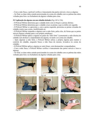 48
- Com a mão fraca, o policial verifica o trancamento das partes móveis e trava a algema;
- Ao final, as duas mãos estarão posicionadas às costas do cidadão com as palmas das mãos
voltadas para fora e as fechaduras da algema voltadas para cima.
5.5 Aplicação da algema em um cidadão deitado (Fig 143 à 156).
- O Policial Militar determina que o cidadão deite com os braços e pernas abertas;
- O Policial Militar determina que o cidadão cruze as pernas e que as dobre em seguida;
- O Policial Militar se aproxima e, com a perna esquerda, pressiona as pernas cruzadas do
cidadão contra suas costas, imobilizando-as;
- O Policial Militar empunha a algema com a mão forte, pelos elos, de forma que as partes
móveis fiquem voltadas para o seu próprio antebraço;
- O Policial Militar aplica a algema no pulso da “mão forte” (comumente a mão direita) do
cidadão sem desfazer a empunhadura da algema, levando-a às costas do cidadão;
- Após algemar a mão forte, o Policial Militar utiliza a própria algema para manter o
controle do cidadão, enquanto busca a mão fraca do mesmo, levando-a às costas do
cidadão;
- O Policial Militar aplica a algema ao outro braço, sem desmanchar a empunhadura;
- Com a mão fraca, o Policial Militar verifica o trancamento das partes móveis e trava a
algema;
- Ao final, as duas mãos estarão posicionadas às costas do cidadão com as palmas das mãos
voltadas para fora e as fechaduras da algema voltadas para cima.
Fig 143 Fig 144 Fig 145
Fig 146 Fig 147 Fig 148
Fig 149 Fig 150 Fig 151
 