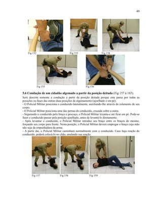 49
Fig 152 Fig 153 Fig 154
Fig 155 Fig 156
5.6 Condução de um cidadão algemado a partir da posição deitada (Fig 157 à 165).
Será descrita somente a condução a partir da posição deitada porque esta passa por todas as
posições ou fases das outras duas posições de algemamento (ajoelhado e em pé).
- O Policial Militar posiciona o conduzido lateralmente, auxiliando-lhe através do rolamento de seu
corpo;
- O Policial Militar posiciona uma das pernas do conduzido, cruzada sobre a outra;
- Segurando o conduzido pelo braço e pescoço, o Policial Militar levanta-o até ficar em pé. Pode-se
fazer o conduzido passar pela posição ajoelhado, antes de levantá-lo diretamente;
- Após levantar o conduzido, o Policial Militar introduz seu braço entre os braços do mesmo,
forçando seu corpo para frente. Nesta posição, o Policial Militar deverá empregar o braço cuja mão
não seja da empunhadura da arma;
- A partir dai, o Policial Militar caminhará normalmente com o conduzido. Caso haja reação do
conduzido, poderá colocá-lo no chão, anulando sua reação.
Fig 157 Fig 158 Fig 159
 