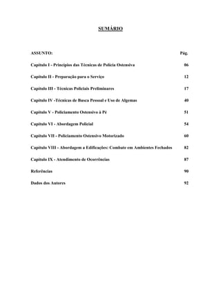 5
SUMÁRIO
ASSUNTO: Pág.
Capítulo I - Princípios das Técnicas de Polícia Ostensiva 06
Capítulo II - Preparação para o Serviço 12
Capítulo III - Técnicas Policiais Preliminares 17
Capítulo IV -Técnicas de Busca Pessoal e Uso de Algemas 40
Capítulo V - Policiamento Ostensivo à Pé 51
Capítulo VI - Abordagem Policial 54
Capítulo VII - Policiamento Ostensivo Motorizado 60
Capítulo VIII - Abordagem a Edificações: Combate em Ambientes Fechados 82
Capítulo IX - Atendimento de Ocorrências 87
Referências 90
Dados dos Autores 92
 