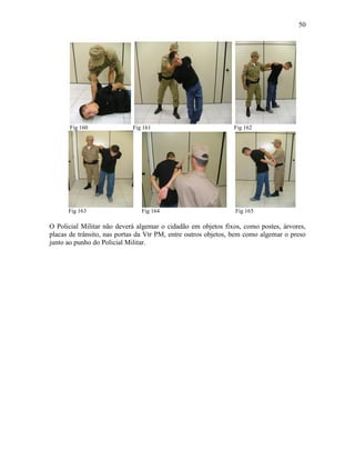 50
Fig 160 Fig 161 Fig 162
Fig 163 Fig 164 Fig 165
O Policial Militar não deverá algemar o cidadão em objetos fixos, como postes, árvores,
placas de trânsito, nas portas da Vtr PM, entre outros objetos, bem como algemar o preso
junto ao punho do Policial Militar.
 