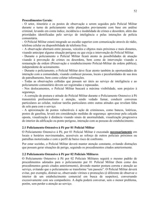 52
Procedimentos Gerais:
- O setor, itinerário e os postos de observação a serem seguidos pelo Policial Militar
durante o turno de policiamento serão planejados previamente com base em análise
criminal, levando em conta índice, incidência e modalidade de crimes e desordem, além das
prioridades identificadas pelo serviço de inteligência e pelas interações de polícia
comunitária.
- O Policial Militar estará integrado ao escalão superior com comunicação através de rádio,
telefone celular ou disponibilidade de telefonia fixa.
- A observação alternará entre pessoas, veículos e objetos mais próximos e mais distantes,
visando antecipar alguma situação perigosa ou que exija a intervenção do Policial Militar.
- Durante o policiamento o Policial Militar ficará atento às possibilidades de atuação
visando à prevenção de crimes ou desordens, bem como de intervenção visando a
restauração da ordem (Preservação e restabelecimento Policial-Militar da ordem pública),
independente de acionamento.
- Durante o policiamento, o Policial Militar deve ficar atento também às oportunidades de
interação com a comunidade, visando conhecer pessoas, locais e peculiaridades de sua área
de patrulhamento, bem como coletar informações.
- Todas as observações colhidas que possam ser úteis ao serviço de inteligência e ao
policiamento comunitário devem ser registradas e repassadas.
- Nos deslocamentos, o Policial Militar buscará a máxima visibilidade, sem prejuízo à
segurança.
- A correção de postura e atitude do Policial Militar durante o Policiamento Ostensivo à Pé
transmitirá profissionalismo e atenção, sendo vedado fumar, conduzir conversas
particulares ao celular, realizar tarefas particulares entre outras atitudes que revelam falta
de zelo para com o serviço.
- A aproximação de pontos vulneráveis à ação de criminosos, como bancos, lotéricas,
postos de gasolina, levará em consideração medidas de segurança: aproximar pela calçada
oposta, visualização à distância visando sinais de anormalidade, visualização progressiva
do interior da edificação ou ponto perigoso, interação com as pessoas do estabelecimento.
2.1 Policiamento Ostensivo à Pé por 01 Policial Militar
O Policiamento Ostensivo à Pé, por 01 Policial Militar é executado necessariamente em
locais e horários movimentados, acessíveis ao reforço de outros policiais próximos ou
patrulhas motorizadas e com o perfil de baixo risco de confronto.
Por estar sozinho, o Policial Militar deverá manter atenção constante, evitando distrações
que possam gerar situações de perigo, seguindo os procedimentos citados anteriormente.
2.2 Policiamento Ostensivo à Pé por 02 Policiais Militares
O Policiamento Ostensivo à Pé por 02 Policiais Militares seguirá o mesmo padrão de
procedimentos adotados para o policiamento por 01 Policial Militar (bem como dos
procedimentos gerais citados anteriormente), devendo manter postura correta e atenção ao
serviço, evitando que o policiamento se transforme “em passeio”. O Policial Militar deverá
evitar, por exemplo, distrair-se, observando vitrines e promoções (é diferente de observar o
interior de um estabelecimento comercial em busca de suspeitos), conversando
excessivamente com seu companheiro. A dupla poderá conversar, sem o menor problema,
porém, sem perder a atenção ao serviço.
 