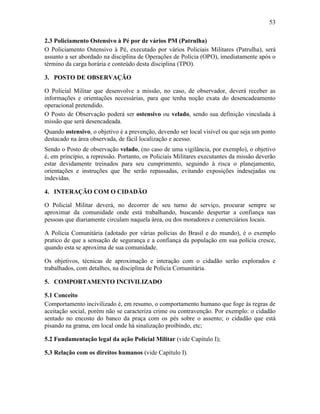 53
2.3 Policiamento Ostensivo à Pé por de vários PM (Patrulha)
O Policiamento Ostensivo à Pé, executado por vários Policiais Militares (Patrulha), será
assunto a ser abordado na disciplina de Operações de Polícia (OPO), imediatamente após o
término da carga horária e conteúdo desta disciplina (TPO).
3. POSTO DE OBSERVAÇÃO
O Policial Militar que desenvolve a missão, no caso, de observador, deverá receber as
informações e orientações necessárias, para que tenha noção exata do desencadeamento
operacional pretendido.
O Posto de Observação poderá ser ostensivo ou velado, sendo sua definição vinculada à
missão que será desencadeada.
Quando ostensivo, o objetivo é a prevenção, devendo ser local visível ou que seja um ponto
destacado na área observada, de fácil localização e acesso.
Sendo o Posto de observação velado, (no caso de uma vigilância, por exemplo), o objetivo
é, em princípio, a repressão. Portanto, os Policiais Militares executantes da missão deverão
estar devidamente treinados para seu cumprimento, seguindo à risca o planejamento,
orientações e instruções que lhe serão repassadas, evitando exposições indesejadas ou
indevidas.
4. INTERAÇÃO COM O CIDADÃO
O Policial Militar deverá, no decorrer de seu turno de serviço, procurar sempre se
aproximar da comunidade onde está trabalhando, buscando despertar a confiança nas
pessoas que diariamente circulam naquela área, ou dos moradores e comerciários locais.
A Polícia Comunitária (adotado por várias polícias do Brasil e do mundo), é o exemplo
pratico de que a sensação de segurança e a confiança da população em sua polícia cresce,
quando esta se aproxima de sua comunidade.
Os objetivos, técnicas de aproximação e interação com o cidadão serão explorados e
trabalhados, com detalhes, na disciplina de Polícia Comunitária.
5. COMPORTAMENTO INCIVILIZADO
5.1 Conceito
Comportamento incivilizado é, em resumo, o comportamento humano que foge às regras de
aceitação social, porém não se caracteriza crime ou contravenção. Por exemplo: o cidadão
sentado no encosto do banco da praça com os pés sobre o assento; o cidadão que está
pisando na grama, em local onde há sinalização proibindo, etc;
5.2 Fundamentação legal da ação Policial Militar (vide Capítulo I);
5.3 Relação com os direitos humanos (vide Capítulo I).
 
