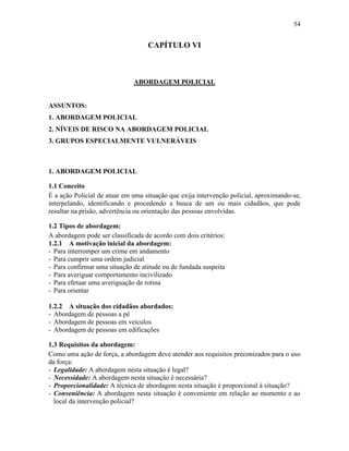 54
CAPÍTULO VI
ABORDAGEM POLICIAL
ASSUNTOS:
1. ABORDAGEM POLICIAL
2. NÍVEIS DE RISCO NA ABORDAGEM POLICIAL
3. GRUPOS ESPECIALMENTE VULNERÁVEIS
1. ABORDAGEM POLICIAL
1.1 Conceito
É a ação Policial de atuar em uma situação que exija intervenção policial, aproximando-se,
interpelando, identificando e procedendo a busca de um ou mais cidadãos, que pode
resultar na prisão, advertência ou orientação das pessoas envolvidas.
1.2 Tipos de abordagem:
A abordagem pode ser classificada de acordo com dois critérios:
1.2.1 A motivação inicial da abordagem:
- Para interromper um crime em andamento
- Para cumprir uma ordem judicial
- Para confirmar uma situação de atitude ou de fundada suspeita
- Para averiguar comportamento incivilizado
- Para efetuar uma averiguação de rotina
- Para orientar
1.2.2 A situação dos cidadãos abordados:
- Abordagem de pessoas a pé
- Abordagem de pessoas em veículos
- Abordagem de pessoas em edificações
1.3 Requisitos da abordagem:
Como uma ação de força, a abordagem deve atender aos requisitos preconizados para o uso
da força:
- Legalidade: A abordagem nesta situação é legal?
- Necessidade: A abordagem nesta situação é necessária?
- Proporcionalidade: A técnica de abordagem nesta situação é proporcional à situação?
- Conveniência: A abordagem nesta situação é conveniente em relação ao momento e ao
local da intervenção policial?
 