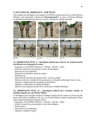 56
2. SITUAÇÕES DE ABORDAGEM – POR NÍVEIS
Nas situações de abordagem a pé, quando a Gu PM for composta por dois ou mais Policiais
Militares, será empregada a técnica da “descompactação”, ou seja, os Policiais Militares
se afastarão lateralmente para desviar e dividir a atenção do cidadão abordado.
Fig 166 Fig 167 Fig 168
Fig 169 Fig 170 Fig 171
2.1 ABORDAGEM NIVEL I - Abordagem policial para intervir em comportamento
incivilizado ou averiguação de rotina.
Empregue o Ciclo OODA (Observar – Orientar – Decidir – Agir);
Informe à central de comunicações o início da abordagem;
Aproxime-se com segurança;
Mantenha uma distância segura do agente;
Identifique-se;
Adote posição de entrevista (postura tática - arma no coldre);
Oriente ou advirta o cidadão de forma persuasiva, utilizando verbalização firme e clara;
Aguarde o cumprimento da orientação ou advertência;
Agradeça a colaboração do cidadão abordado;
Afaste-se com segurança (nunca dê as costas para o cidadão abordado).
2.2 ABORDAGEM NIVEL II - Abordagem policial para averiguar atitude ou
fundada suspeita, por um Policial Militar.
A abordagem para averiguar atitude ou fundada suspeita deverá sempre ser feita por pelo
menos dois Policiais Militares. Por isso, um Policial Militar atuando isoladamente, diante
desta situação procederá da seguinte forma:
- Empregue o Ciclo OODA (Observar – Orientar – Decidir – Agir);
- Informe à central de comunicações o início da abordagem;
- Solicite apoio;
- Aproxime-se com segurança;
- Aguarde a chegada do apoio.
 