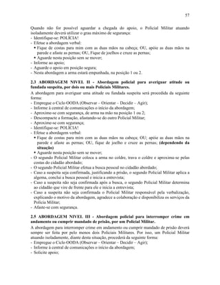 57
Quando não for possível aguardar a chegada do apoio, o Policial Militar atuando
isoladamente deverá utilizar o grau máximo de segurança:
- Identifique-se: POLÍCIA!
- Efetue a abordagem verbal:
 Fique de costas para mim com as duas mãos na cabeça; OU, apóie as duas mãos na
parede e afaste as pernas; OU, Fique de joelhos e cruze as pernas;
 Aguarde nesta posição sem se mover;
- Informe ao apoio;
- Aguarde o apoio em posição segura;
- Nesta abordagem a arma estará empunhada, na posição 1 ou 2.
2.3 ABORDAGEM NIVEL II - Abordagem policial para averiguar atitude ou
fundada suspeita, por dois ou mais Policiais Militares.
A abordagem para averiguar uma atitude ou fundada suspeita será procedida da seguinte
forma:
- Empregue o Ciclo OODA (Observar – Orientar – Decidir – Agir);
- Informe à central de comunicações o início da abordagem;
- Aproxime-se com segurança, de arma na mão na posição 1 ou 2;
- Descompacte a formação, afastando-se do outro Policial Militar;
- Aproxime-se com segurança;
- Identifique-se: POLÍCIA!
- Efetue a abordagem verbal:
 Fique de costas para mim com as duas mãos na cabeça; OU; apóie as duas mãos na
parede e afaste as pernas; OU, fique de joelho e cruze as pernas; (dependendo da
situação)
 Aguarde nesta posição sem se mover;
- O segundo Policial Militar coloca a arma no coldre, trava o coldre e aproxima-se pelas
costas do cidadão abordado;
- O segundo Policial Militar efetua a busca pessoal no cidadão abordado;
- Caso a suspeita seja confirmada, justificando a prisão, o segundo Policial Militar aplica a
algema, conclui a busca pessoal e inicia a entrevista;
- Caso a suspeita não seja confirmada após a busca, o segundo Policial Militar determina
ao cidadão que vire de frente para ele e inicia a entrevista;
- Caso a suspeita não seja confirmada o Policial Militar responsável pela verbalização,
explicando o motivo da abordagem, agradece a colaboração e disponibiliza os serviços da
Polícia Militar;
- Afaste-se com segurança.
2.5 ABORDAGEM NIVEL III - Abordagem policial para interromper crime em
andamento ou cumprir mandado de prisão, por um Policial Militar.
A abordagem para interromper crime em andamento ou cumprir mandado de prisão deverá
sempre ser feita por pelo menos dois Policiais Militares. Por isso, um Policial Militar
atuando isoladamente, diante desta situação, procederá da seguinte forma:
- Empregue o Ciclo OODA (Observar – Orientar – Decidir – Agir);
- Informe à central de comunicações o início da abordagem;
- Solicite apoio;
 