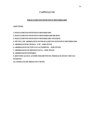 59
CAPÍTULO VII
POLICIAMENTO OSTENSIVO MOTORIZADO
ASSUNTOS:
1. POLICIAMENTO OSTENSIVO MOTORIZADO
2. POLICIAMENTO OSTENSIVO MOOTORIZADO DIURNO
3. POLICIAMENTO OSTENSIVO MOTORIZADO NOTURNO
4. TÉCNICA DE ABORDAGEM NO POLICIAMENTO OSTENSIVO MOTORIZADO
5. ABORDAGEM DE PESSOA À PÉ – POR NÍVEIS
6. ABORDAGEM EM VEÍCULO AUTOMÓVEL – POR NÍVEIS
7. ABORDAGEM EM MOTOCICLETA – POR NÍVEIS
8. ABORDAGEM EM ÔNIBUS
9. IDENTIFICAÇÃO E ACOMPANHAMENTO OU PERSEGUIÇÃO DE VEÍCULO
SUSPEITO
10. CONDUÇÃO DE PRESO EM VTR PM
 