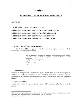 6
CAPÍTULO I
PRINCÍPIOS DAS TÉCNICAS DE POLÍCIA OSTENSIVA
ASSUNTOS:
1. POLÍCIA OSTENSIVA E COMPETÊNCIA
2. TÉCNICAS DE POLÍCIA OSTENSIVA E DIREITOS HUMANOS
3. TÉCNICAS DE POLÍCIA OSTENSIVA E ÉTICA POLICIAL
4. TÉCNICAS DE POLÍCIA OSTENSIVA E LEGALIDADE
5. TÉCNICAS DE POLÍCIA OSTENSIVA E O USO DA FORÇA
1. POLÍCIA OSTENSIVA E COMPETÊNCIA
As Polícias Militares possuem missão prevista e expressa no Art 144 da
Constituição Federal do Brasil (1988),
Art 144. A segurança pública, dever do Estado, direito e responsabilidade de todos,
é exercida para a preservação da ordem pública e da incolumidade das pessoas e do
patrimônio.
São órgãos de segurança pública:
[...]
V – Polícias Militares;
[...]
1.1 Ordem Pública1
Situação de tranqüilidade e normalidade que o Estado tem o dever de assegurar às
instituições e todos os membros de sua sociedade, consoante as normas jurídicas
estabelecidas. É composta pela tranqüilidade pública, salubridade pública e segurança
pública.
1.2 Segurança Pública2
É a garantia relativa da preservação da ordem pública mediante aplicação do poder de
polícia.
1
Conceito obtido na Apostila de Policiamento Ostensivo do Curso de Formação de Soldados da PMSC, 2002, extraído do
Parecer GM 25, da Advocacia Geral da União, publicado no DOU em 13.08.2001.
2
Idem nota de rodapé 1.
 