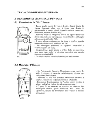 60
1. POLICIAMENTO OSTENSIVO MOTORIZADO
1.1 PROCEDIMENTOS OPERACIONAIS INDIVIDUAIS
1.1.1 Comandante da Gu PM – 1o
Homem:
Fig 172
1.1.2 Motorista – 2o
Homem:
Fig 173
- Possui amplo campo de visão à frente e lateral direita da
viatura, buscando olhar bem à frente para depois ir
aproximando o campo visual (estabelecimentos comerciais,
transeuntes, veículos à direita etc.);
- Também observa a retaguarda através do espelho retrovisor
direito (devendo este ser regulado possibilitando a utilização
pelo motorista e Cmt Gu PM);
- É quem efetua o acionamento da sirene e giroflex, quando
necessário e quem opera o rádio da Vtr PM;
- Nas abordagens permanece na segurança observando a
ocorrência como um todo;
- Em princípio, é quem emana as ordens dadas aos suspeitos,
sem, com tudo, tolher a iniciativa necessária dos demais
componentes da Gu PM;
- Faz uso do farolete (quando disponível) no policiamento.
noturno.
- No Policiamento Ostensivo Motorizado, o seu campo de
visão é à frente e à esquerda (principalmente veículos que
trafegam no contra-fluxo);
- Também faz uso dos espelhos retrovisores externos e
internos para auxiliar no patrulhamento da retaguarda;
- Em caso de desembarque da Gu PM, fica sempre próximo à
viatura no QAP do rádio e fazendo a sua segurança;
- É quem faz as anotações na prancheta no momento das
abordagens (alertas gerais irradiados pelo Centro de
Operações, relação de documentos dos veículos e pessoas
abordados).
 