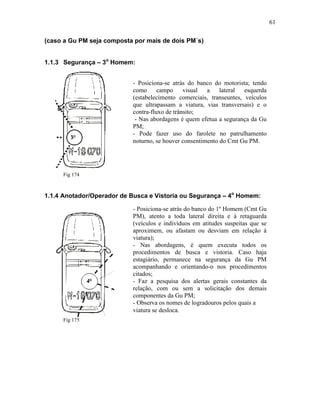 61
(caso a Gu PM seja composta por mais de dois PM´s)
1.1.3 Segurança – 3o
Homem:
Fig 174
1.1.4 Anotador/Operador de Busca e Vistoria ou Segurança – 4o
Homem:
Fig 175
- Posiciona-se atrás do banco do motorista; tendo
como campo visual a lateral esquerda
(estabelecimento comerciais, transeuntes, veículos
que ultrapassam a viatura, vias transversais) e o
contra-fluxo de trânsito;
- Nas abordagens é quem efetua a segurança da Gu
PM;
- Pode fazer uso do farolete no patrulhamento
noturno, se houver consentimento do Cmt Gu PM.
- Posiciona-se atrás do banco do 1º Homem (Cmt Gu
PM), atento a toda lateral direita e à retaguarda
(veículos e indivíduos em atitudes suspeitas que se
aproximem, ou afastam ou desviam em relação à
viatura);
- Nas abordagens, é quem executa todos os
procedimentos de busca e vistoria. Caso haja
estagiário, permanece na segurança da Gu PM
acompanhando e orientando-o nos procedimentos
citados;
- Faz a pesquisa dos alertas gerais constantes da
relação, com ou sem a solicitação dos demais
componentes da Gu PM;
- Observa os nomes de logradouros pelos quais a
viatura se desloca.
 
