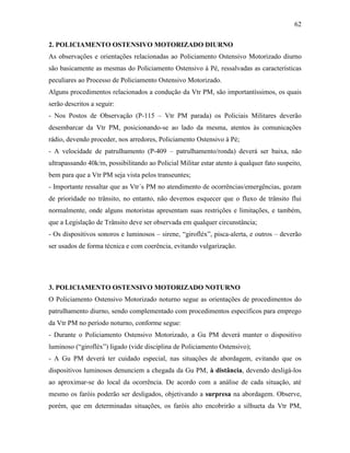 62
2. POLICIAMENTO OSTENSIVO MOTORIZADO DIURNO
As observações e orientações relacionadas ao Policiamento Ostensivo Motorizado diurno
são basicamente as mesmas do Policiamento Ostensivo à Pé, ressalvadas as características
peculiares ao Processo de Policiamento Ostensivo Motorizado.
Alguns procedimentos relacionados a condução da Vtr PM, são importantíssimos, os quais
serão descritos a seguir:
- Nos Postos de Observação (P-115 – Vtr PM parada) os Policiais Militares deverão
desembarcar da Vtr PM, posicionando-se ao lado da mesma, atentos às comunicações
rádio, devendo proceder, nos arredores, Policiamento Ostensivo à Pé;
- A velocidade de patrulhamento (P-409 – patrulhamento/ronda) deverá ser baixa, não
ultrapassando 40k/m, possibilitando ao Policial Militar estar atento à qualquer fato suspeito,
bem para que a Vtr PM seja vista pelos transeuntes;
- Importante ressaltar que as Vtr´s PM no atendimento de ocorrências/emergências, gozam
de prioridade no trânsito, no entanto, não devemos esquecer que o fluxo de trânsito flui
normalmente, onde alguns motoristas apresentam suas restrições e limitações, e também,
que a Legislação de Trânsito deve ser observada em qualquer circunstância;
- Os dispositivos sonoros e luminosos – sirene, “girofléx”, pisca-alerta, e outros – deverão
ser usados de forma técnica e com coerência, evitando vulgarização.
3. POLICIAMENTO OSTENSIVO MOTORIZADO NOTURNO
O Policiamento Ostensivo Motorizado noturno segue as orientações de procedimentos do
patrulhamento diurno, sendo complementado com procedimentos específicos para emprego
da Vtr PM no período noturno, conforme segue:
- Durante o Policiamento Ostensivo Motorizado, a Gu PM deverá manter o dispositivo
luminoso (“girofléx”) ligado (vide disciplina de Policiamento Ostensivo);
- A Gu PM deverá ter cuidado especial, nas situações de abordagem, evitando que os
dispositivos luminosos denunciem a chegada da Gu PM, à distância, devendo desligá-los
ao aproximar-se do local da ocorrência. De acordo com a análise de cada situação, até
mesmo os faróis poderão ser desligados, objetivando a surpresa na abordagem. Observe,
porém, que em determinadas situações, os faróis alto encobrirão a silhueta da Vtr PM,
 