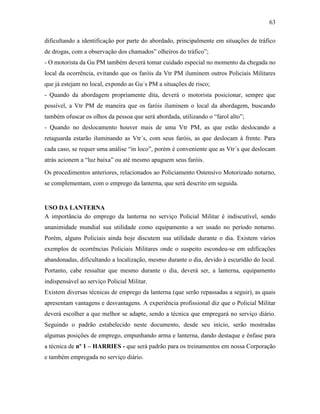 63
dificultando a identificação por parte do abordado, principalmente em situações de tráfico
de drogas, com a observação dos chamados” olheiros do tráfico”;
- O motorista da Gu PM também deverá tomar cuidado especial no momento da chegada no
local da ocorrência, evitando que os faróis da Vtr PM iluminem outros Policiais Militares
que já estejam no local, expondo as Gu´s PM a situações de risco;
- Quando da abordagem propriamente dita, deverá o motorista posicionar, sempre que
possível, a Vtr PM de maneira que os faróis iluminem o local da abordagem, buscando
também ofuscar os olhos da pessoa que será abordada, utilizando o “farol alto”;
- Quando no deslocamento houver mais de uma Vtr PM, as que estão deslocando a
retaguarda estarão iluminando as Vtr´s, com seus faróis, as que deslocam à frente. Para
cada caso, se requer uma análise “in loco”, porém é conveniente que as Vtr´s que deslocam
atrás acionem a “luz baixa” ou até mesmo apaguem seus faróis.
Os procedimentos anteriores, relacionados ao Policiamento Ostensivo Motorizado noturno,
se complementam, com o emprego da lanterna, que será descrito em seguida.
USO DA LANTERNA
A importância do emprego da lanterna no serviço Policial Militar é indiscutível, sendo
unanimidade mundial sua utilidade como equipamento a ser usado no período noturno.
Porém, alguns Policiais ainda hoje discutem sua utilidade durante o dia. Existem vários
exemplos de ocorrências Policiais Militares onde o suspeito escondeu-se em edificações
abandonadas, dificultando a localização, mesmo durante o dia, devido à escuridão do local.
Portanto, cabe ressaltar que mesmo durante o dia, deverá ser, a lanterna, equipamento
indispensável ao serviço Policial Militar.
Existem diversas técnicas de emprego da lanterna (que serão repassadas a seguir), as quais
apresentam vantagens e desvantagens. A experiência profissional diz que o Policial Militar
deverá escolher a que melhor se adapte, sendo a técnica que empregará no serviço diário.
Seguindo o padrão estabelecido neste documento, desde seu início, serão mostradas
algumas posições de emprego, empunhando arma e lanterna, dando destaque e ênfase para
a técnica de nº 1 – HARRIES - que será padrão para os treinamentos em nossa Corporação
e também empregada no serviço diário.
 