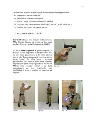 64
As lanternas, segundo Massad Ayoob, servem a cinco funções principais:
a) encontrar o caminho no escuro;
b) identificar o alvo antes do disparo;
c) ofuscar (“cegar”) momentaneamente o opositor;
d) emprego como instrumento de autodefesa (cassetete), se for resistente; e
e) iluminar o alvo para um disparo preciso.
TÉCNICAS DE EMPUNHADURA:
Fig 176
Fig 177 Fig 178 Fig 179
HARRIES: (Criada pelo instrutor norte-americano
Mike Harries, baseada na posição de tiro criada
por Jack Weaver - será a técnica padrão PMSC)
- Com a arma na posição 3 (pronto-emprego), o
Policial Militar empunhará a lanterna com a mão
de tiro fraca, posicionando-a de forma cruzada
com a mão da empunhadura de tiro forte, com o
dorso (costas) das mãos juntas e apoiadas,
pressionando uma contra a outra, dando firmeza a
empunhadura (esta posição possibilita ao Policial
Militar uma condição similar a da dupla
empunhadura de tiro, propiciando mais
estabilidade à arma e precisão no momento do
disparo).
 