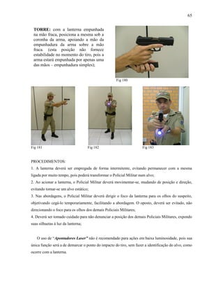 65
Fig 180
Fig 181 Fig 182 Fig 183
PROCEDIMENTOS:
1. A lanterna deverá ser empregada de forma intermitente, evitando permanecer com a mesma
ligada por muito tempo, pois poderá transformar o Policial Militar num alvo;
2. Ao acionar a lanterna, o Policial Militar deverá movimentar-se, mudando de posição e direção,
evitando tornar-se um alvo estático;
3. Nas abordagens, o Policial Militar deverá dirigir o foco da lanterna para os olhos do suspeito,
objetivando cegá-lo temporariamente, facilitando a abordagem. O oposto, deverá ser evitado, não
direcionando o foco para os olhos dos demais Policiais Militares;
4. Deverá ser tomado cuidado para não denunciar a posição dos demais Policiais Militares, expondo
suas silhuetas à luz da lanterna;
O uso de “Apontadores Laser” não é recomendado para ações em baixa luminosidade, pois sua
única função será a de demarcar o ponto do impacto do tiro, sem fazer a identificação do alvo, como
ocorre com a lanterna.
TORRE: com a lanterna empunhada
na mão fraca, posiciona a mesma sob a
coronha da arma, apoiando a mão da
empunhadura da arma sobre a mão
fraca. (esta posição não fornece
estabilidade no momento do tiro, pois a
arma estará empunhada por apenas uma
das mãos – empunhadura simples);
 