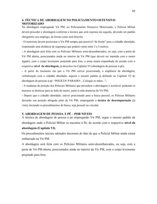 66
4. TÉCNICA DE ABORDAGEM NO POLICIAMENTO OSTENSIVO
MOTORIZADO
Na abordagem empregando Vtr PM, no Policiamento Ostensivo Motorizado, o Policial Militar
deverá proceder a abordagem conforme a técnica que será exposta em seguida, devendo ser padrão
obrigatório seu emprego, da forma como será descrita:
- O motorista deverá posicionar a Vtr PM sempre que possível “de frente” para o cidadão abordado,
respeitando uma distância de segurança que poderá variar entre 3 a 5 metros;
- A abordagem será feita com os Policiais Militares semi-desembarcados, ou seja, com a porta de
Vtr PM aberta, posicionados ainda no interior da Vtr PM (que deverá ser mantida com o motor
ligado), com o corpo levemente projetado para fora; a arma estará empunhada de acordo com o
respectivo nível da abordagem, já descritos no Capítulo VI (abordagem de pessoas à pé);
- A partir do momento em que a Vtr PM estiver posicionada, a seqüência da abordagem,
verbalização com o cidadão abordado, seguirá o mesmo padrão já definido no Capítulo VI de
abordagem de pessoas à pé: “POLÍCIA! PARADO!....Coloque as mãos...”;
- A mudança de posição dos Policiais Militares que procedem a abordagem é aceitável, podendo os
mesmos se deslocar para ao lado do motor, junto à roda dianteira da Vtr PM;
- Depois que o cidadão abordado, estiver posicionado para a busca pessoal, os Policias Militares
deixarão sua posição abrigada atrás da Vtr PM, empregando a técnica de descompactação (já
vista) iniciando os procedimentos de busca, seja pessoal ou veicular.
5. ABORDAGEM DE PESSOA À PÉ – POR NIVEIS
A técnica de abordagem de pessoa à pé empregando Vtr PM, segue o mesmo padrão da
abordagem onde o Policial Militar se encontra à Pé, de acordo com o respectivo nível da
abordagem (Capítulo VI).
Os procedimentos iniciais adotados decorrem do fato de que o Policial Militar ainda estará
embarcado na Vtr PM.
A abordagem será feita com os Policiais Militares semi-desembarcados, ou seja, com a
porta de Vtr PM aberta, posicionados ainda no interior da Vtr PM, com o corpo levemente
projetado para fora;
 