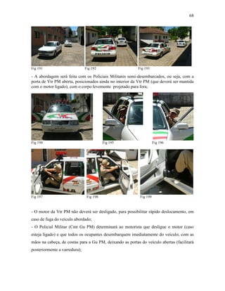 68
Fig 191 Fig 192 Fig 193
- A abordagem será feita com os Policiais Militares semi-desembarcados, ou seja, com a
porta de Vtr PM aberta, posicionados ainda no interior da Vtr PM (que deverá ser mantida
com o motor ligado), com o corpo levemente projetado para fora;
Fig 194 Fig 195 Fig 196
Fig 197 Fig 198 Fig 199
- O motor da Vtr PM não deverá ser desligado, para possibilitar rápido deslocamento, em
caso de fuga do veículo abordado;
- O Policial Militar (Cmt Gu PM) determinará ao motorista que desligue o motor (caso
esteja ligado) e que todos os ocupantes desembarquem imediatamente do veículo, com as
mãos na cabeça, de costas para a Gu PM, deixando as portas do veículo abertas (facilitará
posteriormente a varredura);
 