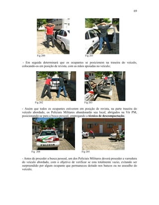 69
Fig 200 Fig 201
- Em seguida determinará que os ocupantes se posicionem na traseira do veículo,
colocando-os em posição de revista, com as mãos apoiadas no veículo;
Fig 202 Fig 203
- Assim que todos os ocupantes estiverem em posição de revista, na parte traseira do
veículo abordado, os Policiais Militares abandonarão seu local, abrigados na Vtr PM,
posicionando-se para a busca pessoal, empregando a técnica de descompactação;
Fig 204 Fig 205
- Antes de proceder a busca pessoal, um dos Policiais Militares deverá proceder a varredura
do veículo abordado, com o objetivo de verificar se esta totalmente vazio, evitando ser
surpreendido por algum ocupante que permaneceu deitado nos bancos ou no assoalho do
veículo;
 