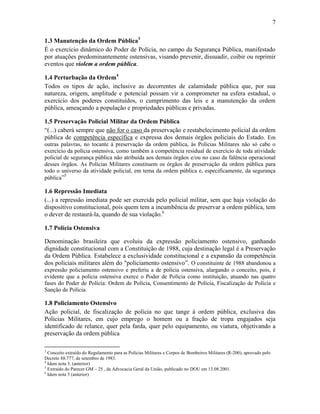 7
1.3 Manutenção da Ordem Pública3
É o exercício dinâmico do Poder de Polícia, no campo da Segurança Pública, manifestado
por atuações predominantemente ostensivas, visando prevenir, dissuadir, coibir ou reprimir
eventos que violem a ordem pública.
1.4 Perturbação da Ordem4
Todos os tipos de ação, inclusive as decorrentes de calamidade pública que, por sua
natureza, origem, amplitude e potencial possam vir a comprometer na esfera estadual, o
exercício dos poderes constituídos, o cumprimento das leis e a manutenção da ordem
pública, ameaçando a população e propriedades públicas e privadas.
1.5 Preservação Policial Militar da Ordem Pública
“(...) caberá sempre que não for o caso da preservação e restabelecimento policial da ordem
pública de competência específica e expressa dos demais órgãos policiais do Estado. Em
outras palavras, no tocante à preservação da ordem pública, às Polícias Militares não só cabe o
exercício da polícia ostensiva, como também a competência residual de exercício de toda atividade
policial de segurança pública não atribuída aos demais órgãos e/ou no caso da falência operacional
desses órgãos. As Polícias Militares constituem os órgãos de preservação da ordem pública para
todo o universo da atividade policial, em tema da ordem pública e, especificamente, da segurança
pública”5
1.6 Repressão Imediata
(...) a repressão imediata pode ser exercida pelo policial militar, sem que haja violação do
dispositivo constitucional, pois quem tem a incumbência de preservar a ordem pública, tem
o dever de restaurá-la, quando de sua violação.6
1.7 Polícia Ostensiva
Denominação brasileira que evoluiu da expressão policiamento ostensivo, ganhando
dignidade constitucional com a Constituição de 1988, cuja destinação legal é a Preservação
da Ordem Pública. Estabelece a exclusividade constitucional e a expansão da competência
dos policiais militares além do "policiamento ostensivo”. O constituinte de 1988 abandonou a
expressão policiamento ostensivo e preferiu a de polícia ostensiva, alargando o conceito, pois, é
evidente que a polícia ostensiva exerce o Poder de Polícia como instituição, atuando nas quatro
fases do Poder de Polícia: Ordem de Polícia, Consentimento de Polícia, Fiscalização de Polícia e
Sanção de Polícia.
1.8 Policiamento Ostensivo
Ação policial, de fiscalização de polícia no que tange à ordem pública, exclusiva das
Polícias Militares, em cujo emprego o homem ou a fração de tropa engajados seja
identificado de relance, quer pela farda, quer pelo equipamento, ou viatura, objetivando a
preservação da ordem pública
3
Conceito extraído do Regulamento para as Polícias Militares e Corpos de Bombeiros Militares (R-200), aprovado pelo
Decreto 88.777, de setembro de 1983.
4
Idem nota 3. (anterior)
5
Extraído do Parecer GM – 25 , da Advocacia Geral da União, publicado no DOU em 13.08.2001.
6
Idem nota 5 (anterior)
 