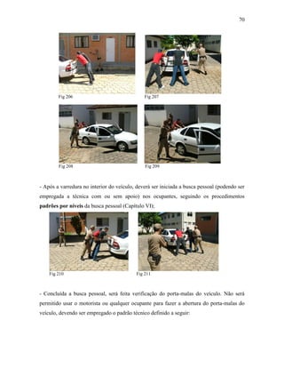 70
Fig 206 Fig 207
Fig 208 Fig 209
- Após a varredura no interior do veículo, deverá ser iniciada a busca pessoal (podendo ser
empregada a técnica com ou sem apoio) nos ocupantes, seguindo os procedimentos
padrões por níveis da busca pessoal (Capítulo VI);
Fig 210 Fig 211
- Concluída a busca pessoal, será feita verificação do porta-malas do veículo. Não será
permitido usar o motorista ou qualquer ocupante para fazer a abertura do porta-malas do
veículo, devendo ser empregado o padrão técnico definido a seguir:
 