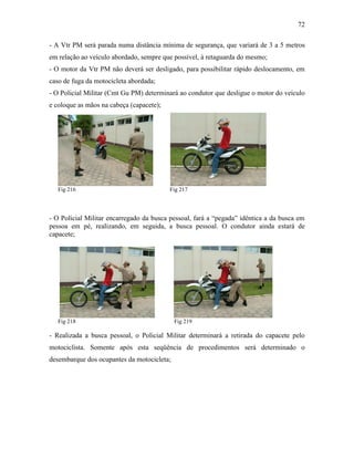 72
- A Vtr PM será parada numa distância mínima de segurança, que variará de 3 a 5 metros
em relação ao veículo abordado, sempre que possível, à retaguarda do mesmo;
- O motor da Vtr PM não deverá ser desligado, para possibilitar rápido deslocamento, em
caso de fuga da motocicleta abordada;
- O Policial Militar (Cmt Gu PM) determinará ao condutor que desligue o motor do veículo
e coloque as mãos na cabeça (capacete);
Fig 216 Fig 217
- O Policial Militar encarregado da busca pessoal, fará a “pegada” idêntica a da busca em
pessoa em pé, realizando, em seguida, a busca pessoal. O condutor ainda estará de
capacete;
Fig 218 Fig 219
- Realizada a busca pessoal, o Policial Militar determinará a retirada do capacete pelo
motociclista. Somente após esta seqüência de procedimentos será determinado o
desembarque dos ocupantes da motocicleta;
 