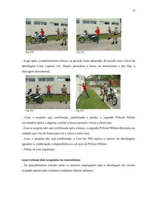 73
Fig 220 Fig 221
- Logo após, complementará a busca, na posição mais adequada, de acordo com o nível da
abordagem (vide Capítulo VI). Depois procederá a busca na motocicleta e por fim, a
checagem documental;
Fig 222 Fig 223
- Caso a suspeita seja confirmada, justificando a prisão, o segundo Policial Militar
(revistador) aplica a algema, conclui a busca pessoal e inicia a entrevista;
- Caso a suspeita não seja confirmada após a busca, o segundo Policial Militar determina ao
cidadão que vire de frente para ele e inicia a entrevista;
- Caso a suspeita não seja confirmada, o Cmt Gu PM explica o motivo da abordagem,
agradece a colaboração e disponibiliza os serviços da Polícia Militar;
- Afaste-se com segurança.
(caso existam dois ocupantes na motocicleta)
- Os procedimentos iniciais serão os mesmos empregados para a abordagem do veículo
ocupado apenas pelo condutor (conforme figuras adiante):
 