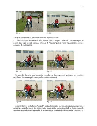 74
Fig 224 Fig 225
Este procedimento será complementado da seguinte forma:
- O Policial Militar responsável pela revista, fará a “pegada” idêntica a da abordagem de
pessoa à pé (sem apoio), forçando o tronco do “carona” para a frente, flexionando-o sobre o
condutor da motocicleta;
Fig 226 Fig 227
- Na posição descrita anteriormente, procederá a busca pessoal, primeiro no condutor
(região da cintura), depois no segundo ocupante (carona);
Fig 228 Fig 229
- Somente depois desta busca “inicial”, será determinado que os dois ocupantes retirem o
capacete, desembarquem da motocicleta, sendo então complementada a busca pessoal,
adotando a posição mais adequada, de acordo com o nível da abordagem (vide Capítulo VI);
 