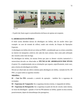 75
Fig 230 Fig 231
- À partir daí, basta seguir os procedimentos da busca em apenas um ocupante.
8. ABORDAGEM EM ÔNIBUS
O título acima abordará técnica de abordagem em ônibus, não de assalto tático (por
exemplo: no caso de tomada de reféns), sendo esta missão, de Grupos de Operações
Especiais.
A abordagem em ônibus deverá ser rotina na PMSC, considerando que os crimes cometidos
no interior de transportes coletivos são cada dia mais comuns, bem como pela utilização
dos veículos como meio de fuga.
Na abordagem de ônibus, da mesma forma que para os demais veículos (automóvel e
motocicleta) deverão ser observadas as TÉCNICAS DE ABORDAGEM POR NÍVEIS
(Capítulo VI), complementada com as orientações que seguem, especificamente, neste caso,
para a técnica de abordagem em ônibus.
Deverá ser observado um efetivo mínimo parta abordagem em ônibus, variando de 06 a 08
PM´s, os quais terão as seguintes missões:
MISSÕES:
01 – Cmt Gu PM: comando e controle da operação – também faz a segurança do
revistador;
02 – Segurança de Vanguarda: faz a segurança da área externa, à vanguarda do ônibus;
03 – Segurança de Retaguarda: faz a segurança na parte de trás do veículo, tanto interna,
no inicio da abordagem - quando o Cmt Gu PM adentrar ao ônibus, quanto na área externa,
posteriormente, depois do desembarque dos passageiros;
 