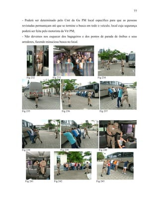 77
- Poderá ser determinado pelo Cmt da Gu PM local específico para que as pessoas
revistadas permaneçam até que se termine a busca em todo o veículo, local cuja segurança
poderá ser feita pelo motorista da Vtr PM;
- Não devemos nos esquecer dos bagageiros e dos pontos de parada de ônibus e seus
arredores, fazendo minuciosa busca no local.
Fig 232 Fig 233 Fig 234
Fig 235 Fig 236 Fig 237
Fig 238 Fig 239 Fig 240
Fig 241 Fig 242 Fig 243
 
