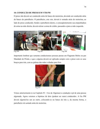 79
10. CONDUÇÃO DE PRESO EM VTR PM
O preso não deverá ser conduzido atrás do banco do motorista, devendo ser conduzido atrás
do banco do patrulheiro. O patrulheiro, este sim, deverá ir sentado atrás do motorista, ao
lado do preso conduzido. Sendo o patrulheiro destro, e conseqüentemente sua empunhadura
de arma na mão direita, deverá retirar a arma do coldre, passando-a para a mão esquerda.
Fig 244 Fig 245 Fig 246
Importante lembrar que somente conduziremos pessoas presas em Flagrante Delito ou por
Mandado de Prisão, e que a algema deverá ser aplicada sempre com o preso com os seus
braços para trás, com as palmas das mãos voltadas para fora.
Fig 247
Vimos anteriormente (e no Capítulo IV - Uso de Algemas) a condução à pé de uma pessoa
algemada. Agora veremos a hipótese de dois (podem ser mais) conduzidos. A Gu PM
deverá algemá-los um ao outro, colocando-os no banco de trás e, da mesma forma, o
patrulheiro irá sentado atrás do motorista.
 