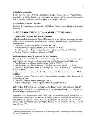 8
1.9 Polícia Comunitária
É uma filosofia e uma estratégia organizacional que proporciona uma nova parceria entre a
população e a polícia. Baseia-se na premissa de que tanto a polícia como as comunidades
devem trabalhar juntas para identificar, priorizar e resolver problemas.
1.10 Técnicas de Polícia Ostensiva
Conjunto de procedimentos, empregados pelo Policial Militar, na execução do policiamento
ostensivo.
2. TÉCNICAS DE POLÍCIA OSTENSIVA E DIREITOS HUMANOS7
2.1 Declaração Universal dos Direitos Humanos
A Declaração Internacional dos Direitos Humanos é o termo utilizado como uma referência
coletiva a três instrumentos principais e um protocolo facultativo sobre direitos humanos,
nomeadamente:
- Declaração Universal dos Direitos Humanos (DUDH);
- Pacto Internacional sobre os Direitos Civis e Políticos (PIDCP);
- Pacto Internacional sobre os Direitos Econômicos, Sociais e Culturais (PIDESC);
- Primeiro Protocolo Facultativo referente ao PIDCP.
2.2 Outros Importantes Tratados de Direitos Humanos
Há seis principais tratados de direitos humanos que têm, cada qual, um comitê para
supervisionar sua respectiva implementação efetiva pelos Estados. Esses tratados são:
- Pacto Internacional sobre os Direitos Civis e Políticos (PIDCP);
- Pacto Internacional sobre os Direitos Econômicos, Sociais e Culturais (PIDESC);
- Convenção Internacional sobre a Eliminação de Todas as Formas de Discriminação
Racial (CIEDR);
- Convenção sobre a Eliminação de todas as formas de Discriminação contra a Mulher
(CEDM);
- Convenção contra a Tortura e outros Tratamentos ou punições cruéis, desumanas ou
degradantes (CCT);
- Convenção sobre os Direitos da Criança (CDC);
- Protocolo Básico para Uso da Força e da Arma de Fogo (PBUFAF).
2.3 “Código de Conduta para os Funcionários Encarregados pela Aplicação da Lei”
(Resolução nº 34/169 de 17 de setembro de 1979) adotado pela ONU, e o emprego das
técnicas de policiamento ostensivo.
A questão da ética profissional na aplicação da lei tem recebido alguma consideração nos
instrumentos internacionais de Direitos Humanos e Justiça Criminal, de maneira mais
destacada no Código de Conduta para os Encarregados da Aplicação da Lei (CCEAL),
adotado pela Assembléia Geral das Nações Unidas, em sua resolução 34/169, de 17 de
dezembro de 1979.
7
As informações contidas neste item foram extraídas do CD distribuído pelo CICV aos Instrutores do Curso de Formação
de Agentes Aplicadores da Lei.
 