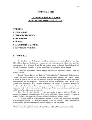 81
CAPÍTULO VIII
ABORDAGEM EM EDIFICAÇÕES:
COMBATE EM AMBIENTES FECHADOS 17
ASSUNTOS:
1. INTRODUÇÃO
2. OPERAÇÕES DE BUSCA
3. VARREDURAS
4. ENTRADAS
5. CORREDORES E ESCADAS
6. CONFRONTO ARMADO
1. INTRODUÇÃO
Os Combates em Ambientes Fechados, conhecidos internacionalmente pela sigla
CQB (Close Quartee Battle), são responsáveis por um expressivo número de policiais
mortos em serviço. Algumas dessas baixas, tem por causa o descaso do próprio policial,
que não dá a devida importância ao que assimila em treinamentos desenvolvidos.
A falta de informação é outro aspecto que leva os policiais a perder a vida em
situações limite.
Jonh S. Farnam, Diretor do “Defense Training Institute” (Instituto de Treinamento e
Defesa), uma das quatro melhores escolas de preparação ao combate, nos Estados Unidos
se refere à ação de um, ou no máximo dois policiais, em operação de rotina (quer seja
patrulhamento ou investigação), necessitando realizar subitamente uma busca tática.
Quando nos referimos a isso, estamos falando de um intenso e cauteloso trabalho de
abordar e localizar fontes de perigo em uma área restrita (residência, loja, oficina,
mecânica, etc.), e não sobre uma busca dinâmica que define uma entrada mais abrupta, que
inclui “varrer”, rapidamente um aposento.
Esse tipo de procedimento é mais apropriado a grupos táticos, dotados de
armamento adequado e equipamentos de proteção individual (visores noturnos e roupas de
proteção balística, entre outras), além de treinamento sincronizado em equipe.
As técnicas e táticas existentes neste Manual já foram experimentadas e aprovadas
na pratica policial diária. “As polícias do mundo fazem seu emprego”, sendo inestimável e
inquestionável, seu valor na redução das baixas policiais em confronto.
17
Parte do conteúdo deste capítulo foi extraído da Instrução Modular da Policia Militar de Santa Catarina, 2002.
 