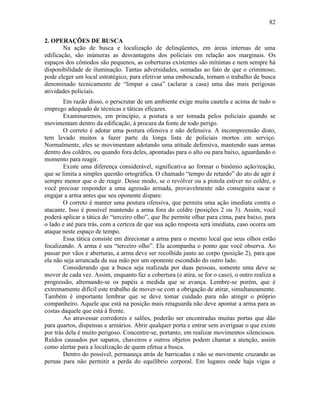 82
2. OPERAÇÕES DE BUSCA
Na ação de busca e localização de delinqüentes, em áreas internas de uma
edificação, são inúmeras as desvantagens dos policiais em relação aos marginais. Os
espaços dos cômodos são pequenos, as coberturas existentes são mínimas e nem sempre há
disponibilidade de iluminação. Tantas adversidades, somadas ao fato de que o criminoso,
pode eleger um local estratégico, para efetivar uma emboscada, tornam o trabalho de busca
denominado tecnicamente de “limpar a casa” (aclarar a casa) uma das mais perigosas
atividades policiais.
Em razão disso, o perscrutar de um ambiente exige muita cautela e acima de tudo o
emprego adequado de técnicas e táticas eficazes.
Examinaremos, em princípio, a postura a ser tomada pelos policiais quando se
movimentam dentro da edificação, à procura da fonte de todo perigo.
O correto é adotar uma postura ofensiva e não defensiva. A incompreensão disto,
tem levado muitos a fazer parte da longa lista de policiais mortos em serviço.
Normalmente, eles se movimentam adotando uma atitude defensiva, mantendo suas armas
dentro dos coldres, ou quando fora deles, apontadas para o alto ou para baixo, aguardando o
momento para reagir.
Existe uma diferença considerável, significativa ao formar o binômio ação/reação,
que se limita a simples questão ortográfica. O chamado “tempo de retardo” do ato de agir é
sempre menor que o de reagir. Desse modo, se o revólver ou a pistola estiver no coldre, e
você precisar responder a uma agressão armada, provavelmente não conseguira sacar e
engajar a arma antes que seu oponente dispare.
O correto é manter uma postura ofensiva, que permita uma ação imediata contra o
atacante. Isso é possível mantendo a arma fora do coldre (posições 2 ou 3). Assim, você
poderá aplicar a tática do “terceiro olho”, que lhe permite olhar para cima, para baixo, para
o lado e até para trás, com a certeza de que sua ação resposta será imediata, caso ocorra um
ataque neste espaço de tempo.
Essa tática consiste em direcionar a arma para o mesmo local que seus olhos estão
focalizando. A arma é seu “terceiro olho”. Ela acompanha o ponto que você observa. Ao
passar por vãos e aberturas, a arma deve ser recolhida junto ao corpo (posição 2), para que
ela não seja arrancada da sua mão por um oponente escondido do outro lado.
Considerando que a busca seja realizada por duas pessoas, somente uma deve se
mover de cada vez. Assim, enquanto faz a cobertura (e atira, se for o caso), o outro realiza a
progressão, alternando-se os papéis a medida que se avança. Lembre-se porém, que é
extremamente difícil este trabalho de mover-se com a obrigação de atirar, simultaneamente.
Também é importante lembrar que se deve tomar cuidado para não atingir o próprio
companheiro. Aquele que está na posição mais retaguarda não deve apontar a arma para as
costas daquele que está à frente.
Ao atravessar corredores e salões, poderão ser encontradas muitas portas que dão
para quartos, dispensas e armários. Abrir qualquer porta e entrar sem averiguar o que existe
por trás dela é muito perigoso. Concentre-se, portanto, em realizar movimentos silenciosos.
Ruídos causados por sapatos, chaveiros e outros objetos podem chamar a atenção, assim
como alertar para a localização de quem efetua a busca.
Dentro do possível, permaneça atrás de barricadas e não se movimente cruzando as
pernas para não permitir a perda do equilíbrio corporal. Em lugares onde haja vigas e
 