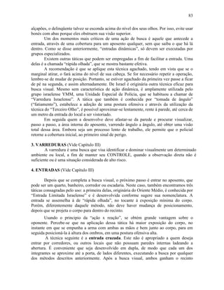 83
alçapões, o delinqüente talvez se esconda acima do nível dos seus olhos. Por isso, evite usar
bonés com abas porque eles obstruem sua visão superior.
Um dos momentos mais críticos de uma ação de busca é aquele que antecede a
entrada, através de uma cobertura para um aposento qualquer, sem que saiba o que há lá
dentro. Como se disse anteriormente, “entradas dinâmicas”, só devem ser executadas por
grupos especializados.
Existem outras táticas que podem ser empregadas a fim de facilitar a entrada. Uma
delas é a chamada “rápida olhada”, que se mostra bastante efetiva.
A recomendação é que se aplique esta técnica agachado, tendo em vista que se o
marginal atirar, o fará acima do nível de sua cabeça. Se for necessário repetir a operação,
lembre-se de mudar de posição. Portanto, se estiver agachado da primeira vez passe a ficar
de pé na segunda, e assim alternadamente. De Israel é originária outra técnica eficaz para
busca visual. Mesmo sem característica de ação dinâmica, é amplamente utilizada pelo
grupo israelense YMM, uma Unidade Especial de Polícia, que se habituou a chamar de
“Varredura Israelense”. A tática que também é conhecida por “tomada de ângulo”
(“fatiamento”), estabelece a adoção de uma postura ofensiva e através da utilização da
técnica do “Terceiro Olho”, é possível aproximar-se lentamente, rente à parede, até cerca de
um metro da entrada do local a ser vistoriado.
Em seguida quem a desenvolve deve afastar-se da parede e procurar visualizar,
passo a passo, a área interna do aposento, varrendo ângulo a ângulo, até obter uma visão
total dessa área. Embora seja um processo lento de trabalho, ele permite que o policial
retorne a cobertura inicial, ao primeiro sinal de perigo.
3. VARREDURAS (Vide Capítulo III)
A varredura é uma busca que visa identificar e dominar visualmente um determinado
ambiente ou local, a fim de manter seu CONTROLE, quando a observação direta não é
suficiente ou é uma situação considerada de alto risco.
4. ENTRADAS (Vide Capítulo III)
Depois que se completa a busca visual, o próximo passo é entrar no aposento, que
pode ser um quarto, banheiro, corredor ou escadaria. Neste caso, também encontramos três
táticas consagradas pelo uso: a primeira delas, originária do Oriente Médio, é conhecida por
“Entrada Limitada Israelense” e é desenvolvida conforme sugere sua nomenclatura. A
entrada se assemelha à de “rápida olhada”, no tocante á exposição mínima do corpo.
Porém, diferentemente daquele método, não deve haver mudança de posicionamento,
depois que se projeta o corpo para dentro do recinto.
Usando o principio da “ação x reação”, se obtém grande vantagem sobre o
oponente. Percebe-se que na aplicação dessa tática há maior exposição do corpo, no
instante em que se empunha a arma com ambas as mãos e bem junto ao corpo, para em
seguida posicioná-la à altura dos ombros, em uma postura ofensiva alta.
A técnica seguinte é a entrada cruzada. Este não é apropriado a quem deseja
entrar por corredores, ou outros locais que não possuam paredes internas ladeando a
abertura. É conveniente que seja desenvolvido em dupla, de modo que cada um dos
integrantes se aproxime até a porta, de lados diferentes, executando a busca por qualquer
dos métodos descritos anteriormente. Após a busca visual, ambos ganham o recinto
 