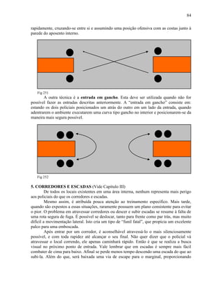 84
rapidamente, cruzando-se entre si e assumindo uma posição ofensiva com as costas junto à
parede do aposento interno.
Fig 251
A outra técnica é a entrada em gancho. Esta deve ser utilizada quando não for
possível fazer as entradas descritas anteriormente. A “entrada em gancho” consiste em:
estando os dois policiais posicionados um atrás do outro em um lado da entrada, quando
adentrarem o ambiente executarem uma curva tipo gancho no interior e posicionarem-se da
maneira mais segura possível.
Fig 252
5. CORREDORES E ESCADAS (Vide Capítulo III)
De todos os locais existentes em uma área interna, nenhum representa mais perigo
aos policiais do que os corredores e escadas.
Mesmo assim, é atribuída pouca atenção ao treinamento específico. Mais tarde,
quando são expostos a essas situações, raramente possuem um plano consistente para evitar
o pior. O problema em atravessar corredores ou descer e subir escadas se resume à falta de
uma rota segura de fuga. É possível se deslocar, tanto para frente como par trás, mas muito
difícil a movimentação lateral. Isto cria um tipo de “funil fatal”, que propícia um excelente
palco para uma emboscada.
Após entrar por um corredor, é aconselhável atravessá-lo o mais silenciosamente
possível, e com toda rapidez até alcançar o seu final. Não quer dizer que o policial vá
atravessar o local correndo, ele apenas caminhará rápido. Então é que se realiza a busca
visual no próximo ponto de entrada. Vale lembrar que em escadas é sempre mais fácil
combater de cima para baixo. Afinal se perde menos tempo descendo uma escada do que ao
subi-la. Além do que, será baixada uma via de escape para o marginal, proporcionando
 