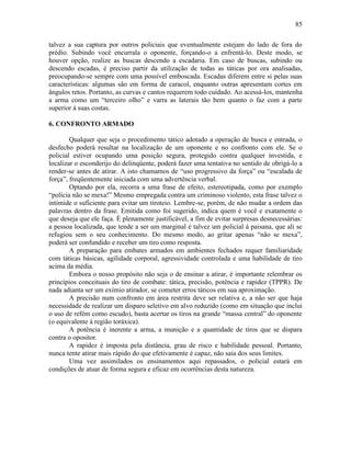 85
talvez a sua captura por outros policiais que eventualmente estejam do lado de fora do
prédio. Subindo você encurrala o oponente, forçando-o a enfrentá-lo. Deste modo, se
houver opção, realize as buscas descendo a escadaria. Em caso de buscas, subindo ou
descendo escadas, é preciso partir da utilização de todas as táticas por ora analisadas,
preocupando-se sempre com uma possível emboscada. Escadas diferem entre si pelas suas
características: algumas são em forma de caracol, enquanto outras apresentam cortes em
ângulos retos. Portanto, as curvas e cantos requerem todo cuidado. Ao acessá-los, mantenha
a arma como um “terceiro olho” e varra as laterais tão bem quanto o faz com a parte
superior á suas costas.
6. CONFRONTO ARMADO
Qualquer que seja o procedimento tático adotado a operação de busca e entrada, o
desfecho poderá resultar na localização de um oponente e no confronto com ele. Se o
policial estiver ocupando uma posição segura, protegido contra qualquer investida, e
localizar o esconderijo do delinqüente, poderá fazer uma tentativa no sentido de obrigá-lo a
render-se antes de atirar. A isto chamamos de “uso progressivo da força” ou “escalada de
força”, freqüentemente iniciada com uma advertência verbal.
Optando por ela, recorra a uma frase de efeito, estereotipada, como por exemplo
“polícia não se mexa!” Mesmo empregada contra um criminoso violento, esta frase talvez o
intimide o suficiente para evitar um tiroteio. Lembre-se, porém, de não mudar a ordem das
palavras dentro da frase. Emitida como foi sugerido, indica quem é você e exatamente o
que deseja que ele faça. É plenamente justificável, a fim de evitar surpresas desnecessárias:
a pessoa localizada, que tende a ser um marginal é talvez um policial á paisana, que ali se
refugiou sem o seu conhecimento. Do mesmo modo, ao gritar apenas “não se mexa”,
poderá ser confundido e receber um tiro como resposta.
A preparação para embates armados em ambientes fechados requer familiaridade
com táticas básicas, agilidade corporal, agressividade controlada e uma habilidade de tiro
acima da média.
Embora o nosso propósito não seja o de ensinar a atirar, é importante relembrar os
princípios conceituais do tiro de combate: tática, precisão, potência e rapidez (TPPR). De
nada adianta ser um exímio atirador, se cometer erros táticos em sua aproximação.
A precisão num confronto em área restrita deve ser relativa e, a não ser que haja
necessidade de realizar um disparo seletivo em alvo reduzido (como em situação que inclui
o uso de refém como escudo), basta acertar os tiros na grande “massa central” do oponente
(o equivalente á região toráxica).
A potência é inerente a arma, a munição e a quantidade de tiros que se dispara
contra o opositor.
A rapidez é imposta pela distância, grau de risco e habilidade pessoal. Portanto,
nunca tente atirar mais rápido do que efetivamente é capaz, não saia dos seus limites.
Uma vez assimilados os ensinamentos aqui repassados, o policial estará em
condições de atuar de forma segura e eficaz em ocorrências desta natureza.
 