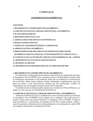 86
CAPÍTULO IX
ATENDIMENTO DE OCORRÊNCIAS
ASSUNTOS:
1. RECEBIMENTO E CONHECIMENTO DA OCORRÊNCIA
2. COMUNICAÇÃO INICIAL E DESLOCAMENTO PARA A OCORRÊNCIA
3. PLANEJAMENTO PRÉVIO
4. DIMENSIONAMENTO DA CENA
5. GERENCIAMENTO DE RISCOS E CONTINGÊNCIAS
6. RESOLUÇÃO DO CONFLITO
7. CONDUÇÃO À REPARTIÇÃO PÚBLICA COMPETENTE
8. APRESENTAÇÃO DA OCORRÊNCIA
9. PREENCHIMENTO DE DOCUMENTAÇÃO PERTINENTE (BOLETIM DE
OCORRÊNCIA POLICIAL MILITAR; AUTO DE RESISTÊNCIA À PRISÃO; ETC...)
10. COMUNICAÇÃO AO CENTRO DE COMUNICAÇÃO (EMERGÊNCIA 190 – COPOM)
11. DEPOIMENTO NO AUTO DE FLAGRANTE DELITO
12. RETORNO AO SERVIÇO
13. DEPOIMENTO EM INQUÉRITO POLICIAL OU PROCESSO DEVIDO
1. RECEBIMENTO E CONHECIMENTO DA OCORRÊNCIA
O recebimento e conhecimento da ocorrência se dará através de comunicação do Centro
de Emergência 190 ou COPOM. Será o momento em que o Policial Militar receberá todas
as informações relacionadas ao fato delituoso, desde tipo de ocorrência, às características
dos envolvidos, dentre outras, podendo solicitar informações complementares, para que
possa ter noção, a mais exata possível, daquilo que está acontecendo, evitando ser
surpreendido com uma situação mais grave de que lhe foi repassado.
O atendimento de ocorrências poderá acontecer por iniciativa do Policial Militar ou, ao
deparar-se com a mesma. (ver disciplina de Pol Ostensivo).
2. COMUNICAÇÃO INICIAL E DESLOCAMENTO PARA A OCORRÊNCIA
Nenhuma Gu PM deverá iniciar o atendimento de uma ocorrência policial sem informar
ao Emergência 190 ou COPOM. Caso se depare com a ocorrência, não sendo possível o
contato, deverá assim que possível informar o Emergência 190 ou COPOM. O objetivo
desta providência é a preservação de segurança da Gu PM, visando também, manter o
centro de operações informado acerca dos procedimentos e da localização de cada Gu PM
(ver capítulo comunicações e disciplina de Pol Ost).
 