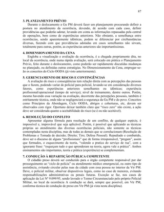 87
3. PLANEJAMENTO PRÉVIO
Durante o deslocamento a Gu PM deverá fazer um planejamento procurando definir a
postura no atendimento da ocorrência, devendo, de acordo com cada caso, definir
providências que poderão adotar, levando em conta as informações repassadas pela central
de operações, bem como de experiências anteriores. Não obstante, a semelhança entre
ocorrências, sendo aparentemente idênticas, podem se diferenciar por circ0unstâncias
diversas, fazendo com que providências adotadas em casos semelhantes não sirvam,
totalmente para outras, porém, as experiências anteriores são importantíssimas.
4. DIMENSIONAMENTO DA CENA
Engloba a visualização e avaliação da ocorrência, é a chegada propriamente dita, no
local da ocorrência, onde numa rápida avaliação, será colocado em prática o Planejamento
Prévio, feito durante o deslocamento, como poderão ser rapidamente discutidas mudanças
no planejado, ou definidas outras estratégias. No Dimensionamento da Cena, empregar-se-
ão os conceitos do Ciclo OODA (já visto anteriormente).
5. GERENCIAMENTO DE RISCOS E CONTINGÊNCIAS
A avaliação do risco e conseqüências tem relação direta com as percepções das pessoas
que o fazem, podendo variar de policial para policial, levando-se em consideração diversos
fatores, como experiências anteriores semelhantes ou idênticas; experiência
profissional/operacional (tempo de serviço); nível de treinamento, dentre outros. Porém,
mesmo havendo essa variação na avaliação, decorrente das percepções pessoais, também é
estritamente técnica, onde não se negligenciará a segurança da Gu PM e do povo. Conceitos
como Princípios da Abordagem, Ciclo OODA, abrigos e coberturas, etc, devem ser
observados com rigor. Oportuno deixar também claro que “risco zero” não existe, a ação
deve ser considerada quanto a aceitabilidade do risco (se é ou não aceitável).
6. RESOLUÇÃO DO CONFLITO
Apresentar alguma fórmula para resolução de um conflito, de qualquer espécie, é
impossível e, improvável que seja aplicável. Porém, é possível que aplicando as técnicas
próprias ao atendimento das diversas ocorrências policiais, não somente as técnicas
contempladas nesta disciplina, mas de todas as demais que se correlacionam (Resolução de
Problemas e Tomada de decisão; Direito; Tiro; Defesa Pessoal). Repudiado e combatido,
deve ser o discurso de alguns “profissionais” que de forma irresponsável, “pregam”, assim
que formados, o esquecimento da teoria, “valendo a pratica do serviço de rua”, com a
ignorante frase: “esqueçam tudo o que aprenderam na teoria, agora vale a prática”. Ambos
ensinamentos são importantes, teoria e prática (experiência) se complementam.
7. CONDUÇÃO À REPARTIÇÃO PÚBLICA COMPETENTE
O cidadão preso deverá ser conduzido para o órgão competente responsável por dar
prosseguimento ao “ciclo de polícia” ou atendimento médico emergencial, ou outro tipo de
assistência, evitando circular pelas ruas da cidade com essa pessoa no interior da Vtr PM.
Deve, o policial militar, observar dispositivos legais, como no caso de menores, evitando
responsabilizações administrativas ou penais futuras. Exceção se faz, nos casos de
aplicação da Lei Nº 9.099/95, sendo lavrado o Termo Circunstanciado pelo próprio Policial
Militar, no local da ocorrência A condução se dará, sempre que possível, em Vtr PM,
conforma técnica de condução de preso em Vtr PM (já vista nesta disciplina).
 