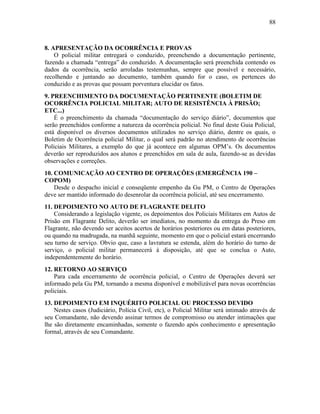 88
8. APRESENTAÇÃO DA OCORRÊNCIA E PROVAS
O policial militar entregará o conduzido, preenchendo a documentação pertinente,
fazendo a chamada “entrega” do conduzido. A documentação será preenchida contendo os
dados da ocorrência, serão arroladas testemunhas, sempre que possível e necessário,
recolhendo e juntando ao documento, também quando for o caso, os pertences do
conduzido e as provas que possam porventura elucidar os fatos.
9. PREENCHIMENTO DA DOCUMENTAÇÃO PERTINENTE (BOLETIM DE
OCORRÊNCIA POLICIAL MILITAR; AUTO DE RESISTÊNCIA À PRISÃO;
ETC...)
É o preenchimento da chamada “documentação do serviço diário”, documentos que
serão preenchidos conforme a natureza da ocorrência policial. No final deste Guia Policial,
está disponível os diversos documentos utilizados no serviço diário, dentre os quais, o
Boletim de Ocorrência policial Militar, o qual será padrão no atendimento de ocorrências
Policiais Militares, a exemplo do que já acontece em algumas OPM’s. Os documentos
deverão ser reproduzidos aos alunos e preenchidos em sala de aula, fazendo-se as devidas
observações e correções.
10. COMUNICAÇÃO AO CENTRO DE OPERAÇÕES (EMERGÊNCIA 190 –
COPOM)
Desde o despacho inicial e conseqüente empenho da Gu PM, o Centro de Operações
deve ser mantido informado do desenrolar da ocorrência policial, até seu encerramento.
11. DEPOIMENTO NO AUTO DE FLAGRANTE DELITO
Considerando a legislação vigente, os depoimentos dos Policiais Militares em Autos de
Prisão em Flagrante Delito, deverão ser imediatos, no momento da entrega do Preso em
Flagrante, não devendo ser aceitos acertos de horários posteriores ou em datas posteriores,
ou quando na madrugada, na manhã seguinte, momento em que o policial estará encerrando
seu turno de serviço. Obvio que, caso a lavratura se estenda, além do horário do turno de
serviço, o policial militar permanecerá à disposição, até que se conclua o Auto,
independentemente do horário.
12. RETORNO AO SERVIÇO
Para cada encerramento de ocorrência policial, o Centro de Operações deverá ser
informado pela Gu PM, tornando a mesma disponível e mobilizável para novas ocorrências
policiais.
13. DEPOIMENTO EM INQUÉRITO POLICIAL OU PROCESSO DEVIDO
Nestes casos (Judiciário, Polícia Civil, etc), o Policial Militar será intimado através de
seu Comandante, não devendo assinar termos de compromisso ou atender intimações que
lhe são diretamente encaminhadas, somente o fazendo após conhecimento e apresentação
formal, através de seu Comandante.
 