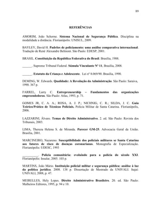 89
REFERÊNCIAS
AMORIM, João Schorne. Sistema Nacional de Segurança Pública. Disciplina na
modalidade a distância. Florianópolis: UNISUL, 2009.
BAYLEY, David H. Padrões de policiamento: uma análise comparativa internacional.
Tradução de René Alexandre Belmont. São Paulo: EDESP, 2001.
BRASIL. Constituição da República Federativa do Brasil. Brasília, 1988.
______. Supremo Tribunal Federal. Súmula Vinculante Nº 11, Brasília, 2008.
______. Estatuto da Criança e Adolescente. Lei nº 8.069/90. Brasília, 1990.
DEMING, W. Edwards. Qualidade: A Revolução da Administração. São Paulo: Saraiva,
1990. 367 p.
FARREL, Larry C. Entrepreneurship – Fundamentos das organizações
empreendedoras. São Paulo: Atlas, 1993, p. 71.
GOMES JR, C. A. A.; ROSA, A. J. P.; NICHNIG, C. R.; SILDA, J. C. Guia
Teórico/Prático de Técnicas Policiais. Polícia Militar de Santa Catarina. Florianópolis,
2006.
LAZZARINI, Álvaro. Temas de Direito Administrativo. 2. ed. São Paulo: Revista dos
Tribunais, 2003.
LIMA, Thereza Helena S. de Miranda. Parecer GM-25. Advocacia Geral da União.
Brasília, 2001.
MARCINEIRO, Nazareno. Susceptibilidade dos policiais militares se Santa Catarina
aos fatores de risco de doenças coronarianas. Monografia de Especialização.
Florianópolis: UDESC, 1993
__________. Polícia comunitária: evoluindo para a polícia do século XXI.
Florianópolis: Insular, 2005. 103 p.
MARTINS, João Mário. Instituição policial militar e segurança pública: análise à luz
da política jurídica. 2008. 138 p. Dissertação de Mestrado da UNIVALI. Itajaí:
UNIVALI, 2008, p. 47.
MEIRELLES, Hely Lopes. Direito Administrativo Brasileiro. 20. ed. São Paulo:
Malheiros Editores, 1995, p. 94 e 10.
 