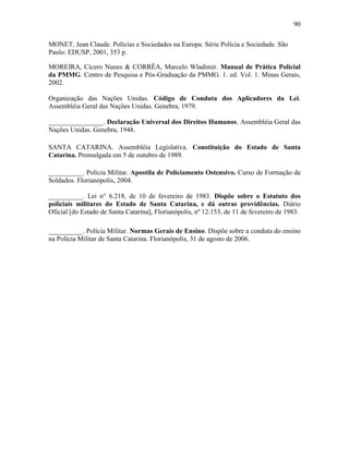 90
MONET, Jean Claude. Polícias e Sociedades na Europa. Série Polícia e Sociedade. São
Paulo: EDUSP, 2001, 353 p.
MOREIRA, Cícero Nunes & CORRÊA, Marcelo Wladimir. Manual de Prática Policial
da PMMG. Centro de Pesquisa e Pós-Graduação da PMMG. 1. ed. Vol. 1. Minas Gerais,
2002.
Organização das Nações Unidas. Código de Conduta dos Aplicadores da Lei.
Assembléia Geral das Nações Unidas. Genebra, 1979.
________________. Declaração Universal dos Direitos Humanos. Assembléia Geral das
Nações Unidas. Genebra, 1948.
SANTA CATARINA. Assembléia Legislativa. Constituição do Estado de Santa
Catarina. Promulgada em 5 de outubro de 1989.
__________. Policia Militar. Apostila de Policiamento Ostensivo. Curso de Formação de
Soldados. Florianópolis, 2004.
__________. Lei n° 6.218, de 10 de fevereiro de 1983. Dispõe sobre o Estatuto dos
policiais militares do Estado de Santa Catarina, e dá outras providências. Diário
Oficial [do Estado de Santa Catarina], Florianópolis, nº 12.153, de 11 de fevereiro de 1983.
__________. Polícia Militar. Normas Gerais de Ensino. Dispõe sobre a conduta do ensino
na Polícia Militar de Santa Catarina. Florianópolis, 31 de agosto de 2006.
 