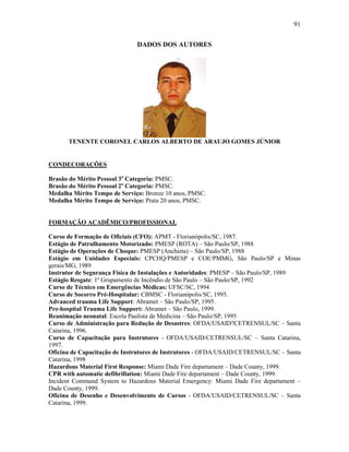 91
DADOS DOS AUTORES
TENENTE CORONEL CARLOS ALBERTO DE ARAUJO GOMES JÚNIOR
CONDECORAÇÕES
Brasão do Mérito Pessoal 3a
Categoria: PMSC.
Brasão do Mérito Pessoal 2a
Categoria: PMSC.
Medalha Mérito Tempo de Serviço: Bronze 10 anos, PMSC.
Medalha Mérito Tempo de Serviço: Prata 20 anos, PMSC.
FORMAÇÃO ACADÊMICO/PROFISSIONAL
Curso de Formação de Oficiais (CFO): APMT - Florianópolis/SC, 1987.
Estágio de Patrulhamento Motorizado: PMESP (ROTA) – São Paulo/SP, 1988
Estágio de Operações de Choque: PMESP (Anchieta) – São Paulo/SP, 1988
Estágio em Unidades Especiais: CPCHQ/PMESP e COE/PMMG, São Paulo/SP e Minas
gerais/MG, 1989
Instrutor de Segurança Física de Instalações e Autoridades: PMESP – São Paulo/SP, 1989
Estágio Resgate: 1º Grupamento de Incêndio de São Paulo – São Paulo/SP, 1992
Curso de Técnico em Emergências Médicas: UFSC/SC, 1994
Curso de Socorro Pré-Hospitalar: CBMSC - Florianópolis/SC, 1995.
Advanced trauma Life Support: Abramet – São Paulo/SP, 1995.
Pre-hospital Trauma Life Support: Abramet – São Paulo, 1999.
Reanimação neonatal: Escola Paulista de Medicina – São Paulo/SP, 1995
Curso de Administração para Redução de Desastres: OFDA/USAID?CETRENSUL/SC – Santa
Catarina, 1996.
Curso de Capacitação para Instrutores - OFDA/USAID/CETRENSUL/SC – Santa Catarina,
1997.
Oficina de Capacitação de Instrutores de Instrutores - OFDA/USAID/CETRENSUL/SC – Santa
Catarina, 1998
Hazardous Material First Response: Miami Dade Fire departament – Dade County, 1999.
CPR with automatic defibrillation: Miami Dade Fire departament – Dade County, 1999.
Incident Command System to Hazardous Material Emergency: Miami Dade Fire departament –
Dade County, 1999.
Oficina de Desenho e Desenvolvimento de Cursos - OFDA/USAID/CETRENSUL/SC – Santa
Catarina, 1999.
 