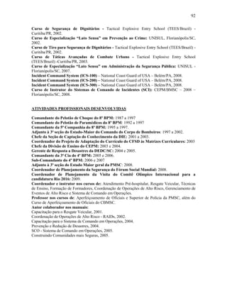 92
Curso de Segurança de Dignitários - Tactical Explosive Entry School (TEES/Brazil) -
Curitiba/PR, 2002.
Curso de Especialização “Lato Sensu” em Prevenção ao Crime: UNISUL, Florianópolis/SC,
2002.
Curso de Tiro para Segurança de Dignitários - Tactical Explosive Entry School (TEES/Brazil) -
Curitiba/PR, 2002.
Curso de Táticas Avançadas de Combate Urbano - Tactical Explosive Entry School
(TEES/Brazil) -Curitiba/PR, 2003.
Curso de Especialização “Lato Sensu” em Administração da Segurança Pública: UNISUL -
Florianópolis/SC, 2007.
Incident Command System (ICS-100) – National Coast Guard of USA – Belém/PA, 2008.
Incident Command System (ICS-200) – National Coast Guard of USA – Belém/PA, 2008.
Incident Command System (ICS-300) – National Coast Guard of USA – Belém/PA, 2008.
Curso de Instrutor do Sistemas de Comando de Incidentes (SCI): CEPM/BMSC – 2008 –
Florianópolis/SC, 2008.
ATIVIDADES PROFISSIONAIS DESENVOLVIDAS
Comandante do Pelotão de Choque do 8º BPM: 1987 a 1997
Comandante do Pelotão de Paramédicos do 8º BPM: 1992 a 1997
Comandante da 5ª Companhia do 8º BPM: 1995 a 1997.
Adjunto à 3ª seção do Estado-Maior do Comando do Corpo de Bombeiros: 1997 a 2002.
Chefe da Seção de Captação do Conhecimento da DIE: 2001 a 2003.
Coordenador do Projeto de Adaptação do Currículo do CFSD às Matrizes Curriculares: 2003
Chefe da Divisão de Ensino do CEPM: 2003 e 2004.
Gerente de Resposta a Desastres da DEDC/SC: 2004 e 2005.
Comandante da 3ª Cia do 4º BPM: 2005 e 2006.
Sub-Comandante do 4º BPM: 2006 e 2007
Adjunto à 3ª seção do Estado Maior geral da PMSC: 2008.
Coordenador de Planejamento da Segurança do Fórum Social Mundial: 2008.
Coordenador de Planejamento da Visita do Comitê Olímpico Internacional para a
candidatura Rio 2016: 2009.
Coordenador e instrutor nos cursos de: Atendimento Pré-hospitalar, Resgate Veicular, Técnicas
de Ensino, Formação de Formadores, Coordenação de Operações de Alto Risco, Gerenciamento de
Eventos de Alto Risco e Sistema de Comando em Operações.
Professor nos cursos de: Aperfeiçoamento de Oficiais e Superior de Polícia da PMSC, além do
Curso de Aperfeiçoamento de Oficiais do CBMSC.
Autor colaborador nos manuais:
Capacitação para o Resgate Veicular, 2001.
Coordenação de Operações de Alto Risco - RAIDs, 2002.
Capacitação para o Sistema de Comando em Operações, 2004.
Prevenção e Redução de Desastres, 2004.
SCO - Sistema de Comando em Operações, 2005.
Construindo Comunidades mais Seguras, 2005.
 