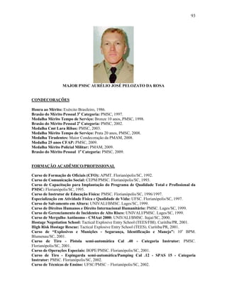 93
MAJOR PMSC AURÉLIO JOSÉ PELOZATO DA ROSA
CONDECORAÇÕES
Honra ao Mérito: Exército Brasileiro, 1986.
Brasão do Mérito Pessoal 3a
Categoria: PMSC, 1997.
Medalha Mérito Tempo de Serviço: Bronze 10 anos, PMSC, 1998.
Brasão do Mérito Pessoal 2a
Categoria: PMSC, 2002.
Medalha Cmt Lara Ribas: PMSC, 2003.
Medalha Mérito Tempo de Serviço: Prata 20 anos, PMSC, 2008.
Medalha Tiradentes: Maior Condecoração da PMAM, 2008.
Medalha 25 anos CFAP: PMSC, 2009.
Medalha Mérito Policial Militar: PMAM, 2009.
Brasão do Mérito Pessoal 1a
Categoria: PMSC, 2009.
FORMAÇÃO ACADÊMICO/PROFISSIONAL
Curso de Formação de Oficiais (CFO): APMT. Florianópolis/SC, 1992.
Curso de Comunicação Social: CEPM/PMSC. Florianópolis/SC, 1993.
Curso de Capacitação para Implantação do Programa de Qualidade Total e Profissional da
PMSC: Florianópolis/SC, 1995.
Curso de Instrutor de Educação Física: PMSC. Florianópolis/SC, 1996/1997.
Especialização em Atividade Física e Qualidade de Vida: UFSC. Florianópolis/SC, 1997.
Curso de Salvamento em Altura: UNIVALI/BMSC. Lages/SC, 1999.
Curso de Direitos Humanos e Direito Internacional Humanitário: PMSC. Lages/SC, 1999.
Curso de Gerenciamento de Incidentes de Alto Risco: UNIVALI/PMSC. Lages/SC, 1999.
Curso de Mergulho Autônomo - CMAut 2000: UNIVALI/BMSC. Itajaí/SC, 2000.
Hostage Negotiation School: Tactical Explosive Entry School (TEES/FBI). Curitiba/PR, 2001.
High Risk Hostage Rescue: Tactical Explosive Entry School (TEES). Curitiba/PR, 2001.
Curso de “Explosivos e Munições - Segurança, Identificação e Manejo”: 10o
BPM.
Blumenau/SC, 2001.
Curso de Tiro - Pistola semi-automática Cal .40 - Categoria Instrutor: PMSC.
Florianópolis/SC, 2001.
Curso de Operações Especiais: BOPE/PMSC. Florianópolis/SC, 2001.
Curso de Tiro - Espingarda semi-automática/Pamping Cal .12 - SPAS 15 - Categoria
Instrutor: PMSC. Florianópolis/SC, 2002.
Curso de Técnicas de Ensino: UFSC/PMSC – Florianópolis/SC, 2002.
 