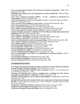 94
Curso de Capacitação em Defesa Civil: Sistema de Comando em Operações - SCO: UFSC.
Florianópolis/SC, 2004.
Habilitação para Missões de Paz da Organização das Nações Unidas-ONU: MD/EB/COTER.
Brasília/DF, 2004.
Curso Força Nacional de Segurança Pública – 4ª INC – Instrução de Nivelamento de
Conhecimento: ANP/PF. Brasília/DF, 2004.
Curso de Patrulhamento em Áreas de Alto Risco: Batalhão de Operações Especiais (BOPE) –
PMERJ. Rio de Janeiro/RJ, 2005.
Curso “Local de Crime: Isolamento e Preservação”: EAD/SENASP. Brasília/DF, 2006.
Curso “Uso Legal da Força”: EAD/SENASP. Brasília/DF, 2006.
Curso “Tráfico de Seres Humanos”: EAD/SENASP. Brasília/DF, 2006.
Curso “Saúde ou Doença: de qual lado você está?”: EAD/SENASP. Brasília/DF, 2006.
Curso de Varreduras Preventivas e Ameaça de Bomba: ANP/PF. Brasília/DF, 2007.
Curso de Formação de Agentes Condutores de Cães de Polícia para Intervenção Operacional
Qualificada: SENASP. Rio de Janeiro/RJ, 2008.
Curso de Busca e Apreensão: EAD/SENASP. Brasília/DF, 2008.
Curso Violência, Criminalidade e Prevenção: EAD/SENASP. Brasília/DF, 2008.
Curso de Busca e Apreensão: EAD/SENASP. Brasília/DF, 2008.
Curso Uso da Informação na Gestão de Segurança Pública: EAD/SENASP. Brasília/DF, 2008.
Curso “Gestão em Sistemas de Segurança”: EAD/SENASP. Brasília/DF, 2008.
Curso Análise Criminal: EAD/SENASP. Brasília/DF, 2008.
Curso de Português Instrumental: EAD/SENASP. Brasília/DF, 2008.
Curso de Operador TASER: PMSC. Florianópolis/SC, 2008.
Curso de Planejamento Estratégico: EAD/SENASP. Brasília/DF, 2009.
Curso de Mediação de Conflitos: EAD/SENASP. Brasília/DF, 2009.
Curso de Aperfeiçoamento de Oficiais: PMSC. Florianópolis/SC, 2009.
Curso de Especialização “Lato Sensu” em Administração de Segurança Pública: UNISUL.
Florianópolis/SC, 2009.
Curso de Direitos Humanos: EAD/SENASP. Brasília/DF, 2009.
Curso de Polícia Comunitária: EAD/SENASP. Brasília/DF, 2009.
Curso de Formação de Tutores: EAD/SENASP. Brasília/DF, 2009.
CONGRESSOS/PALESTRAS
IV Congresso Internacional de Educação Física e Desportos: Cursos de Ginástica Localizada;
Personal Training; Musculação; Doping: UNOESC. Chapecó/SC – 1997.
V Congresso Internacional de Educação Física e Desportos: UDESC - Curso de Musculação;
Curso de Natação. Chapecó/SC – 1998.
III Semana da Educação Física: Palestra Atividade Física e Qualidade de Vida; Palestra
Capacidade Aeróbica Máxima – Palestrante: UNIPLAC. Lages/SC – 1999.
Seminário “Direitos Humanos uma Perspectiva Interdisciplinar e Transversal”: MJ/SENASP.
Florianópolis/SC, 2006.
Seminário Internacional sobre Energia Nuclear para a Segurança dos Jogos Pan-Americanos
Rio 2007: Conselho Nacional Energia Nuclear – Força Nacional d e Segurança Pública (FNSP).
Rio de Janeiro/RJ, 2007.
Seminário de Capacitação em Direito Agrário: Ministério Público. Maceió/AL, 2008.
Seminário Novas Estratégias de Segurança: PMSC. Florianópolis/SC, 2009.
Conferência Municipal de Segurança Pública: GMF. Florianópolis/SC, 2009.
 