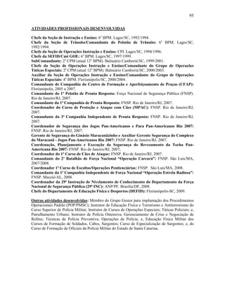95
ATIVIDADES PROFISSIONAIS DESENVOLVIDAS
Chefe da Seção de Instrução e Ensino: 6o
BPM. Lages/SC, 1992/1994.
Chefe da Seção de Trânsito/Comandante do Pelotão de Trânsito: 6o
BPM. Lages/SC,
1992/1994.
Chefe da Seção de Operações Instrução e Ensino: CPI. Lages/SC, 1994/1996.
Chefe da SEFID/Cmt GOE: 6o
BPM. Lages/SC, 1997/1999.
SubComandante: 2a
CPM (atual 12o
BPM). Balneário Camboriú/SC, 1999/2001.
Chefe da Seção de Operações Instrução e Ensino/Comandante do Grupo de Operações
Táticas Especiais: 2a
CPM (atual 12o
BPM). Balneário Camboriú/SC, 2000/2003.
Auxiliar da Seção de Operações Instrução e Ensino/Comandante do Grupo de Operações
Táticas Especiais: 4o
BPM. Florianópolis/SC, 2000/2004.
Comandante de Companhia do Centro de Formação e Aperfeiçoamento de Praças (CFAP):
Florianópolis, 2005 a 2007.
Comandante do 1º Pelotão de Pronta Resposta: Força Nacional de Segurança Pública (FNSP).
Rio de Janeiro/RJ, 2007.
Comandante da 1ª Companhia de Pronta Resposta: FNSP. Rio de Janeiro/RJ, 2007.
Coordenador do Curso de Proteção e Ataque com Cães (MPAC): FNSP. Rio de Janeiro/RJ,
2007.
Comandante da 3ª Companhia Independente de Pronta Resposta: FNSP. Rio de Janeiro/RJ,
2007.
Coordenador de Segurança dos Jogos Pan-Americanos e Para Pan-Americanos Rio 2007:
FNSP. Rio de Janeiro/RJ, 2007.
Gerente de Segurança do Ginásio Maracanãzinho e Auxiliar Gerente Segurança do Complexo
do Maracanã - Jogos Pan-Americanos Rio 2007: FNSP. Rio de Janeiro/RJ, 2007.
Coordenação, Planejamento e Execução da Segurança do Revezamento da Tocha Pan-
Americana Rio 2007: FNSP. Rio de Janeiro/RJ, 2007;
Coordenador do 1º Curso de Cães de Ataque: FNSP. Rio de Janeiro/RJ, 2007.
Comandante do 2º Batalhão de Força Nacional “Operação Carcará”: FNSP. São Luis/MA,
2007/2008.
Coordenador 1º Curso de Escoltas/Operações Penitenciárias: FNSP. São Luis/MA, 2008.
Comandante da 1ª Companhia Independente de Força Nacional “Operação Estrela Radiosa”:
FNSP. Maceió/AL, 2008.
Coordenador da 29ª Instrução de Nivelamento de Conhecimento do Departamento da Força
Nacional de Segurança Pública (29ª INC): ANP/PF. Brasília/DF, 2008.
Chefe do Departamento de Educação Física e Desportos (DEFID): Florianópolis-SC, 2009.
Outras atividades desenvolvidas: Membro do Grupo Gestor para implantação dos Procedimentos
Operacionais Padrão (POP/PMSC); Instrutor de Educação Física e Terrorismo e Antiterrorismo do
Curso Superior de Polícia Militar; Instrutor de Cursos de Operações Especiais; Táticas Policiais; e,
Patrulhamento Urbano; Instrutor de Polícia Ostensiva; Gerenciamento de Crise e Negociação de
Reféns; Técnicas de Polícia Preventiva; Operações de Polícia; e, Educação Física Militar dos
Cursos de Formação de Soldados, Cabos, Sargentos; Curso de Especialização de Sargentos; e, do
Curso de Formação de Oficiais da Polícia Militar do Estado de Santa Catarina.
 